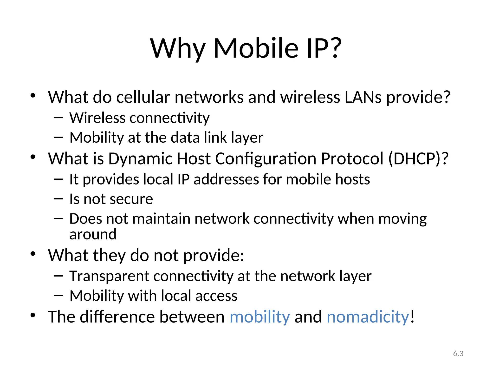 6.3
Why Mobile IP?
• What do cellular networks and wireless LANs provide?
– Wireless connectivity
– Mobility at the data link layer
• What is Dynamic Host Configuration Protocol (DHCP)?
– It provides local IP addresses for mobile hosts
– Is not secure
– Does not maintain network connectivity when moving
around
• What they do not provide:
– Transparent connectivity at the network layer
– Mobility with local access
• The difference between mobility and nomadicity!
 