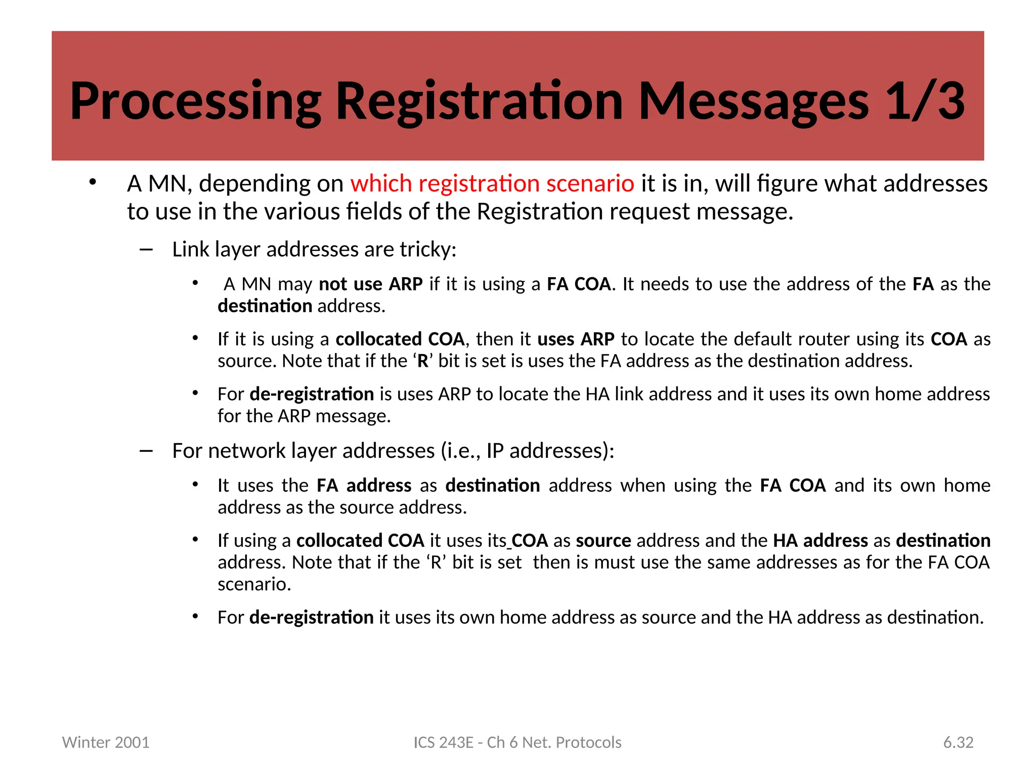 Winter 2001 ICS 243E - Ch 6 Net. Protocols 6.32
Processing Registration Messages 1/3
• A MN, depending on which registration scenario it is in, will figure what addresses
to use in the various fields of the Registration request message.
– Link layer addresses are tricky:
• A MN may not use ARP if it is using a FA COA. It needs to use the address of the FA as the
destination address.
• If it is using a collocated COA, then it uses ARP to locate the default router using its COA as
source. Note that if the ‘R’ bit is set is uses the FA address as the destination address.
• For de-registration is uses ARP to locate the HA link address and it uses its own home address
for the ARP message.
– For network layer addresses (i.e., IP addresses):
• It uses the FA address as destination address when using the FA COA and its own home
address as the source address.
• If using a collocated COA it uses its COA as source address and the HA address as destination
address. Note that if the ‘R’ bit is set then is must use the same addresses as for the FA COA
scenario.
• For de-registration it uses its own home address as source and the HA address as destination.
 