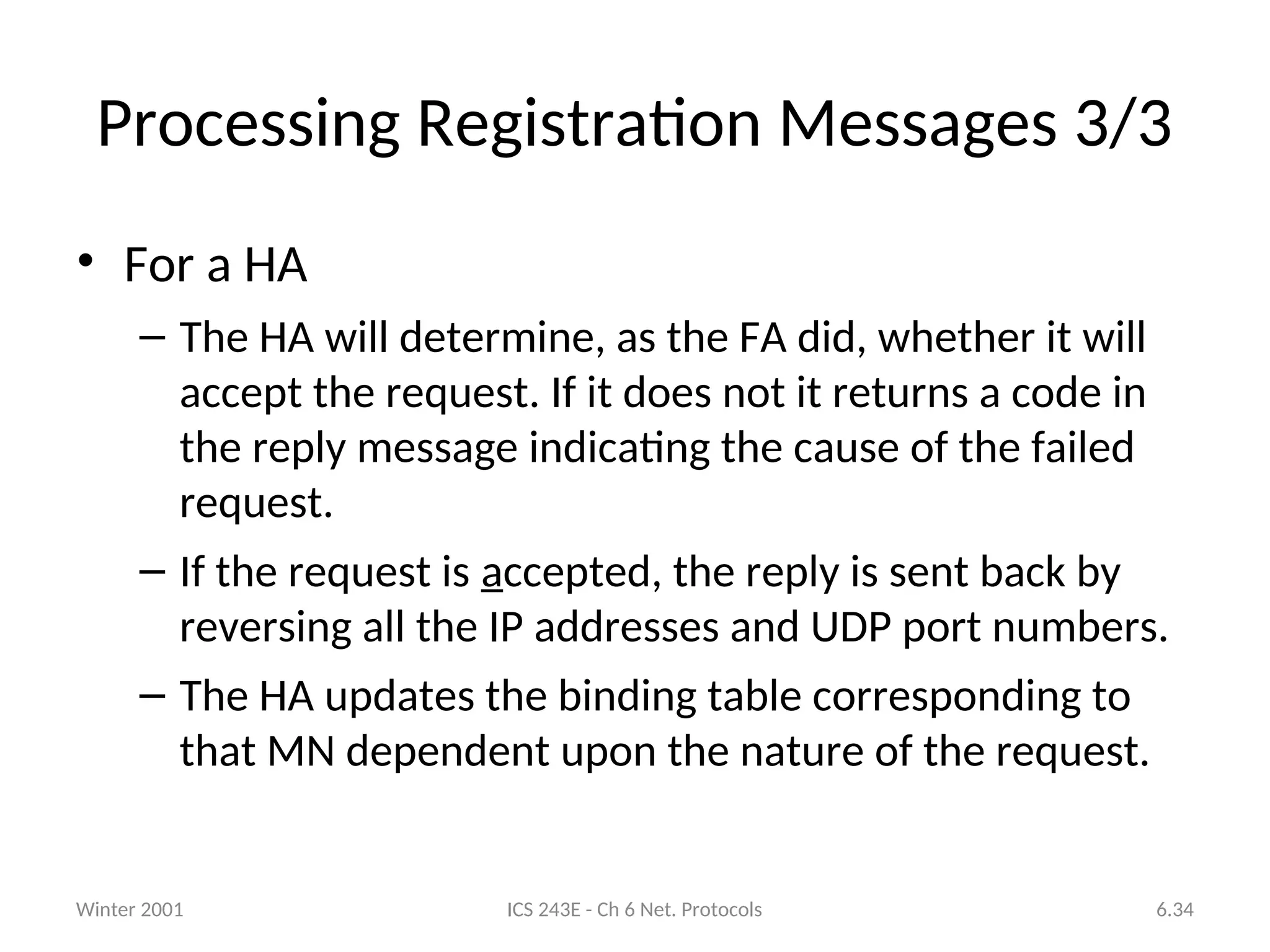Winter 2001 ICS 243E - Ch 6 Net. Protocols 6.34
Processing Registration Messages 3/3
• For a HA
– The HA will determine, as the FA did, whether it will
accept the request. If it does not it returns a code in
the reply message indicating the cause of the failed
request.
– If the request is accepted, the reply is sent back by
reversing all the IP addresses and UDP port numbers.
– The HA updates the binding table corresponding to
that MN dependent upon the nature of the request.
 
