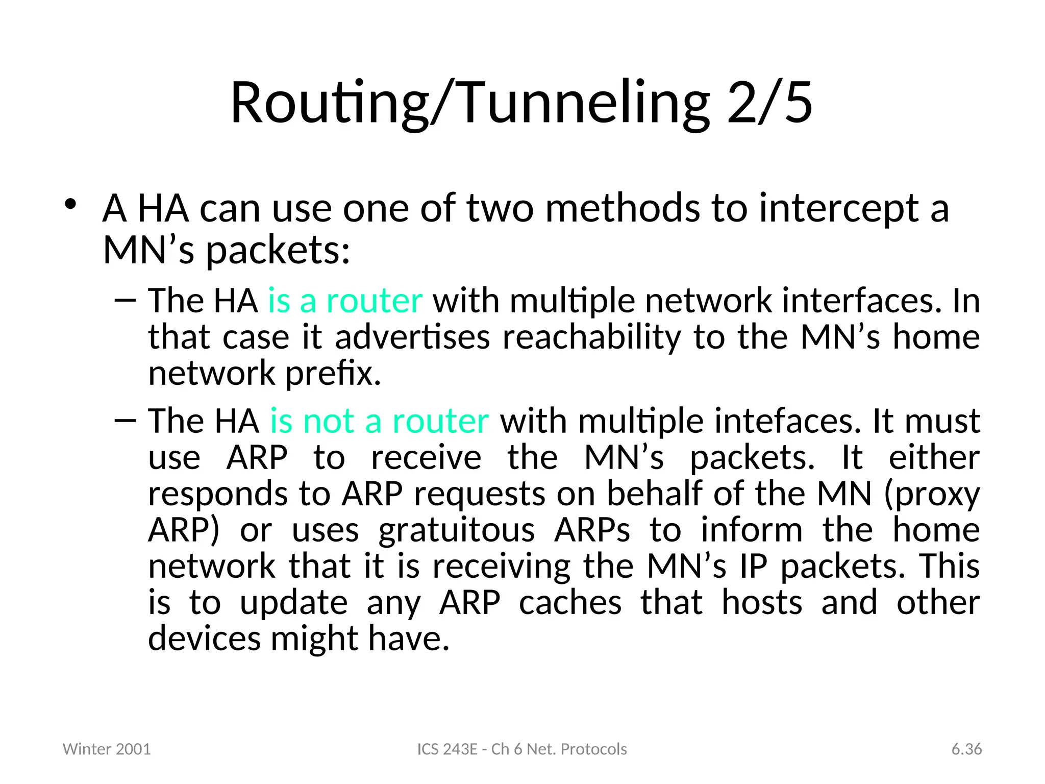 Winter 2001 ICS 243E - Ch 6 Net. Protocols 6.36
Routing/Tunneling 2/5
• A HA can use one of two methods to intercept a
MN’s packets:
– The HA is a router with multiple network interfaces. In
that case it advertises reachability to the MN’s home
network prefix.
– The HA is not a router with multiple intefaces. It must
use ARP to receive the MN’s packets. It either
responds to ARP requests on behalf of the MN (proxy
ARP) or uses gratuitous ARPs to inform the home
network that it is receiving the MN’s IP packets. This
is to update any ARP caches that hosts and other
devices might have.
 