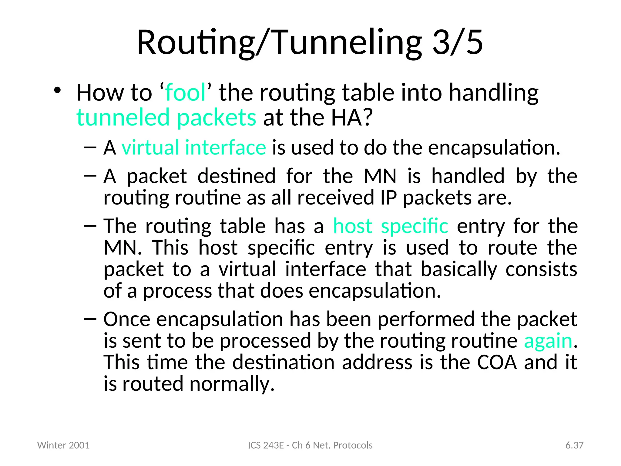 Winter 2001 ICS 243E - Ch 6 Net. Protocols 6.37
Routing/Tunneling 3/5
• How to ‘fool’ the routing table into handling
tunneled packets at the HA?
– A virtual interface is used to do the encapsulation.
– A packet destined for the MN is handled by the
routing routine as all received IP packets are.
– The routing table has a host specific entry for the
MN. This host specific entry is used to route the
packet to a virtual interface that basically consists
of a process that does encapsulation.
– Once encapsulation has been performed the packet
is sent to be processed by the routing routine again.
This time the destination address is the COA and it
is routed normally.
 