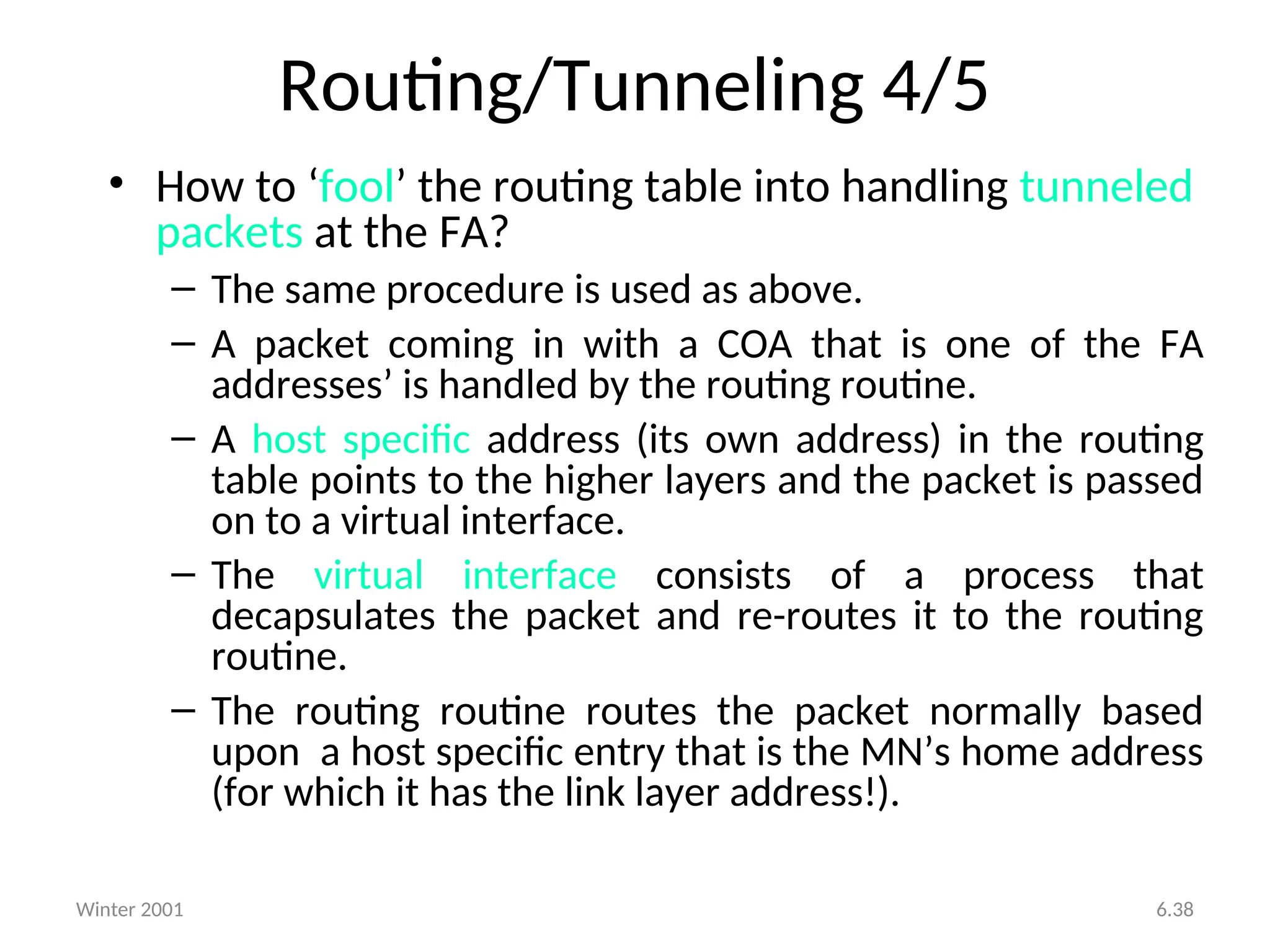 Winter 2001 6.38
Routing/Tunneling 4/5
• How to ‘fool’ the routing table into handling tunneled
packets at the FA?
– The same procedure is used as above.
– A packet coming in with a COA that is one of the FA
addresses’ is handled by the routing routine.
– A host specific address (its own address) in the routing
table points to the higher layers and the packet is passed
on to a virtual interface.
– The virtual interface consists of a process that
decapsulates the packet and re-routes it to the routing
routine.
– The routing routine routes the packet normally based
upon a host specific entry that is the MN’s home address
(for which it has the link layer address!).
 