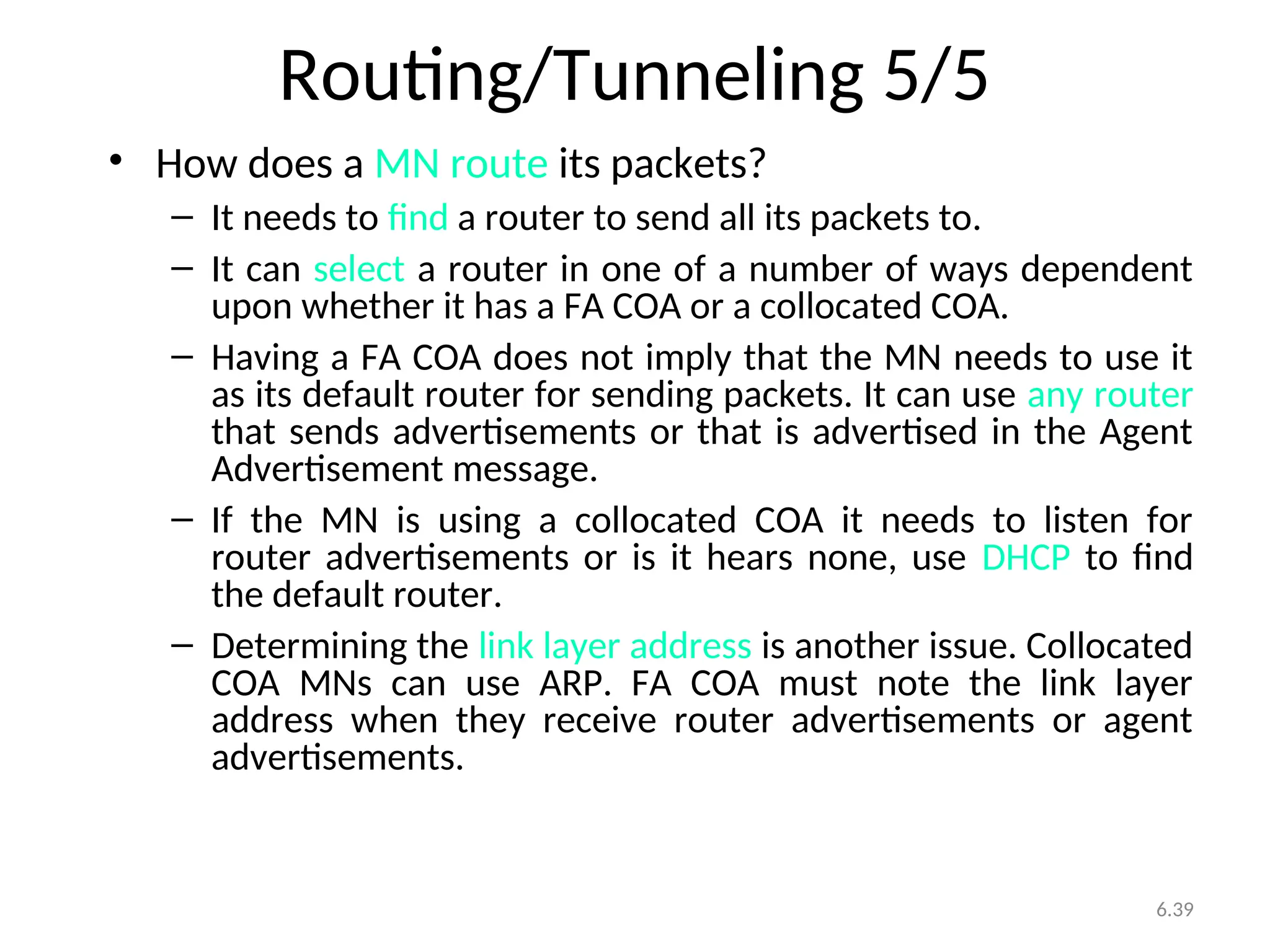 6.39
Routing/Tunneling 5/5
• How does a MN route its packets?
– It needs to find a router to send all its packets to.
– It can select a router in one of a number of ways dependent
upon whether it has a FA COA or a collocated COA.
– Having a FA COA does not imply that the MN needs to use it
as its default router for sending packets. It can use any router
that sends advertisements or that is advertised in the Agent
Advertisement message.
– If the MN is using a collocated COA it needs to listen for
router advertisements or is it hears none, use DHCP to find
the default router.
– Determining the link layer address is another issue. Collocated
COA MNs can use ARP. FA COA must note the link layer
address when they receive router advertisements or agent
advertisements.
 