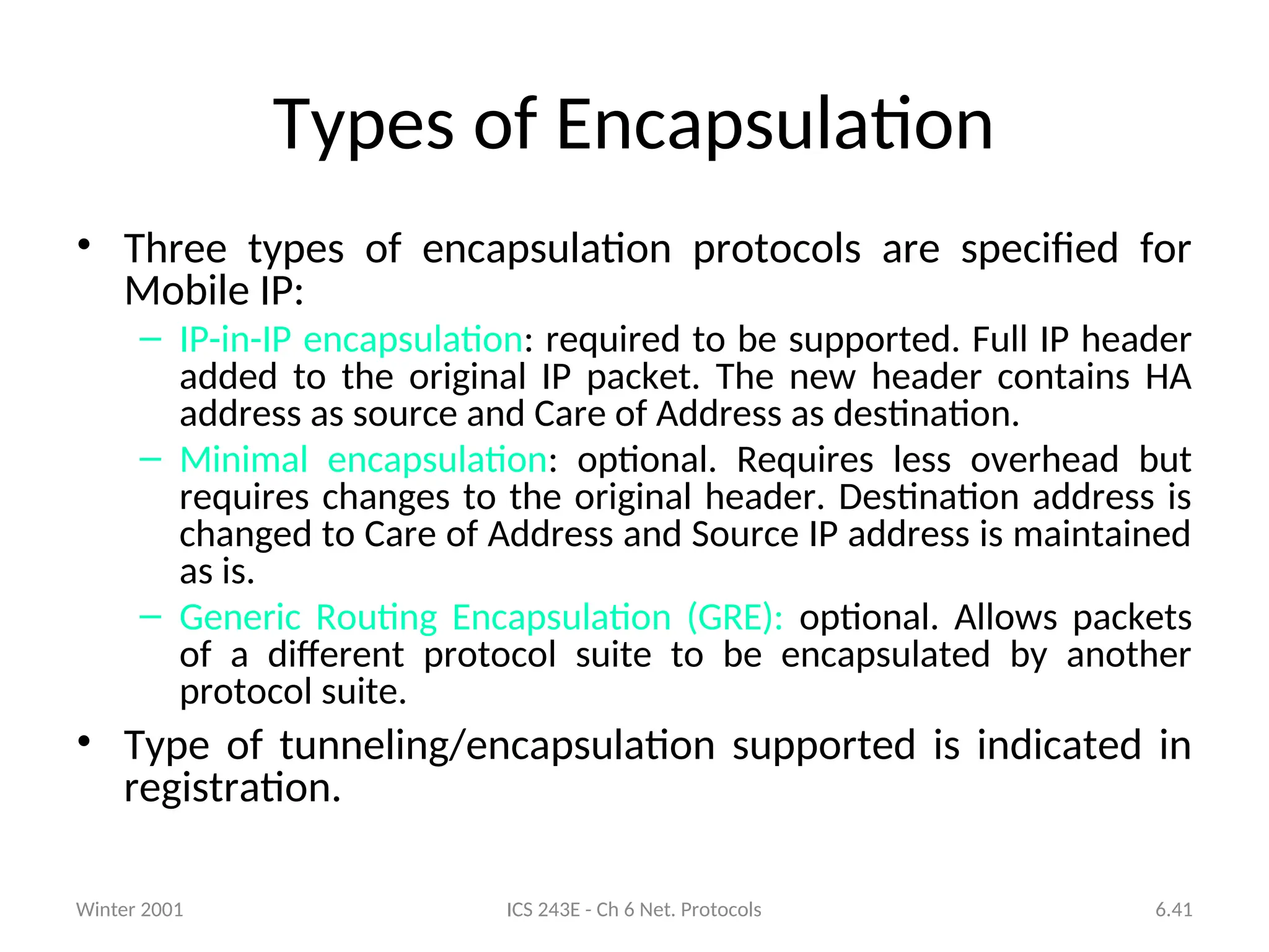 Winter 2001 ICS 243E - Ch 6 Net. Protocols 6.41
Types of Encapsulation
• Three types of encapsulation protocols are specified for
Mobile IP:
– IP-in-IP encapsulation: required to be supported. Full IP header
added to the original IP packet. The new header contains HA
address as source and Care of Address as destination.
– Minimal encapsulation: optional. Requires less overhead but
requires changes to the original header. Destination address is
changed to Care of Address and Source IP address is maintained
as is.
– Generic Routing Encapsulation (GRE): optional. Allows packets
of a different protocol suite to be encapsulated by another
protocol suite.
• Type of tunneling/encapsulation supported is indicated in
registration.
 