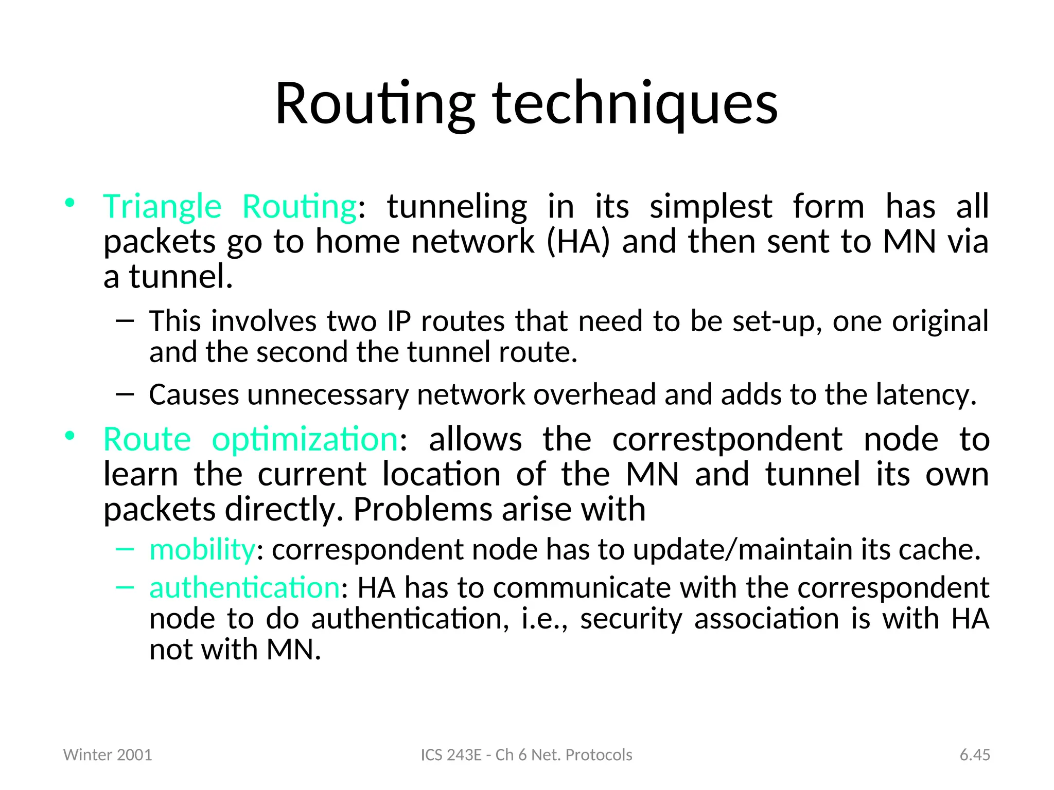 Winter 2001 ICS 243E - Ch 6 Net. Protocols 6.45
Routing techniques
• Triangle Routing: tunneling in its simplest form has all
packets go to home network (HA) and then sent to MN via
a tunnel.
– This involves two IP routes that need to be set-up, one original
and the second the tunnel route.
– Causes unnecessary network overhead and adds to the latency.
• Route optimization: allows the correstpondent node to
learn the current location of the MN and tunnel its own
packets directly. Problems arise with
– mobility: correspondent node has to update/maintain its cache.
– authentication: HA has to communicate with the correspondent
node to do authentication, i.e., security association is with HA
not with MN.
 
