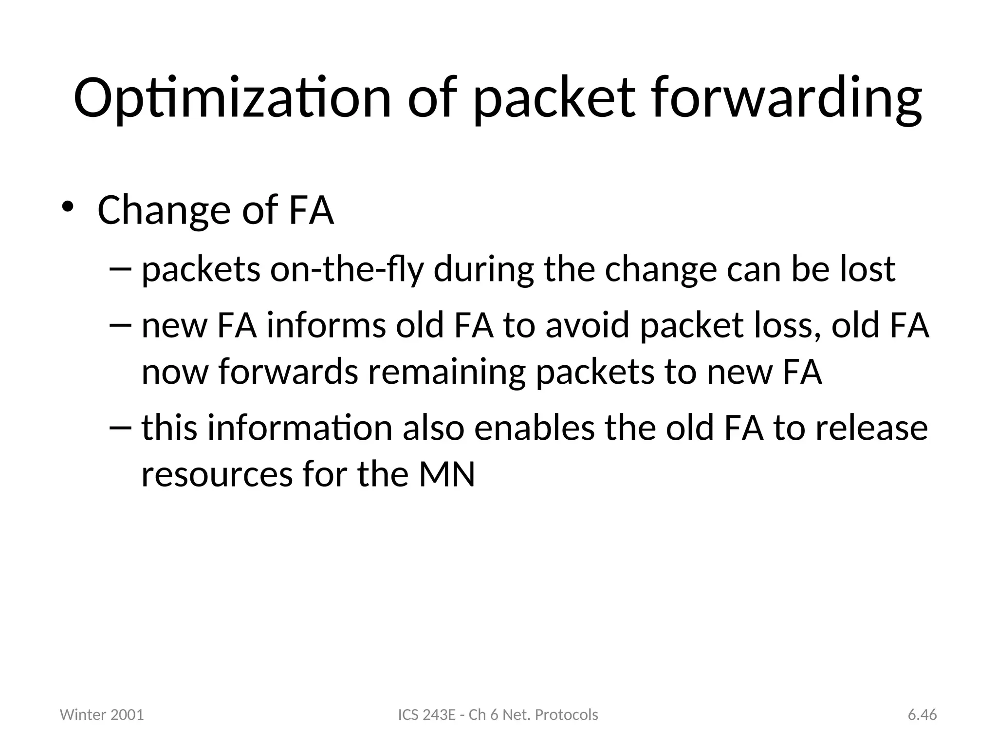 Winter 2001 ICS 243E - Ch 6 Net. Protocols 6.46
Optimization of packet forwarding
• Change of FA
– packets on-the-fly during the change can be lost
– new FA informs old FA to avoid packet loss, old FA
now forwards remaining packets to new FA
– this information also enables the old FA to release
resources for the MN
 