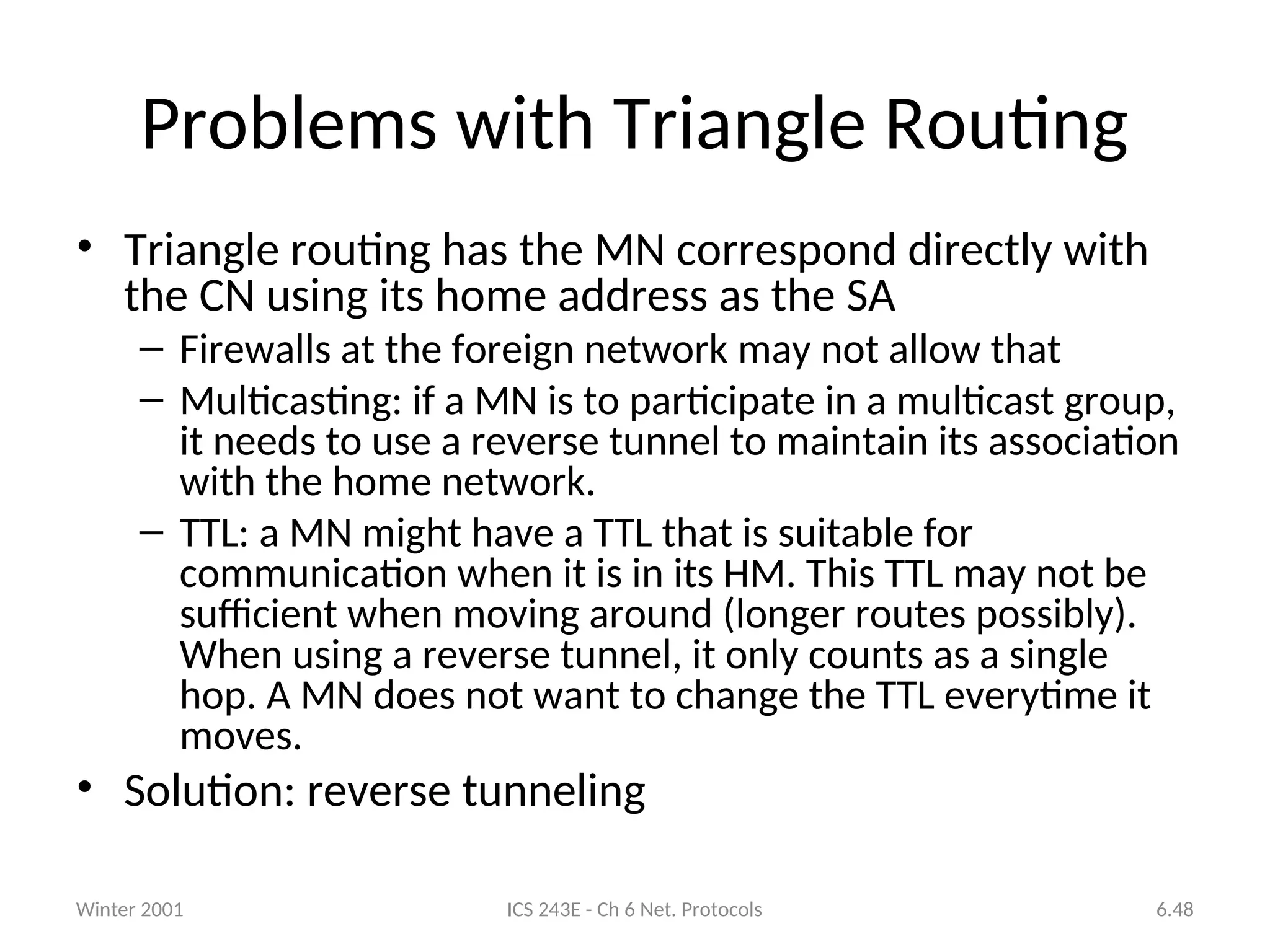 Winter 2001 ICS 243E - Ch 6 Net. Protocols 6.48
Problems with Triangle Routing
• Triangle routing has the MN correspond directly with
the CN using its home address as the SA
– Firewalls at the foreign network may not allow that
– Multicasting: if a MN is to participate in a multicast group,
it needs to use a reverse tunnel to maintain its association
with the home network.
– TTL: a MN might have a TTL that is suitable for
communication when it is in its HM. This TTL may not be
sufficient when moving around (longer routes possibly).
When using a reverse tunnel, it only counts as a single
hop. A MN does not want to change the TTL everytime it
moves.
• Solution: reverse tunneling
 