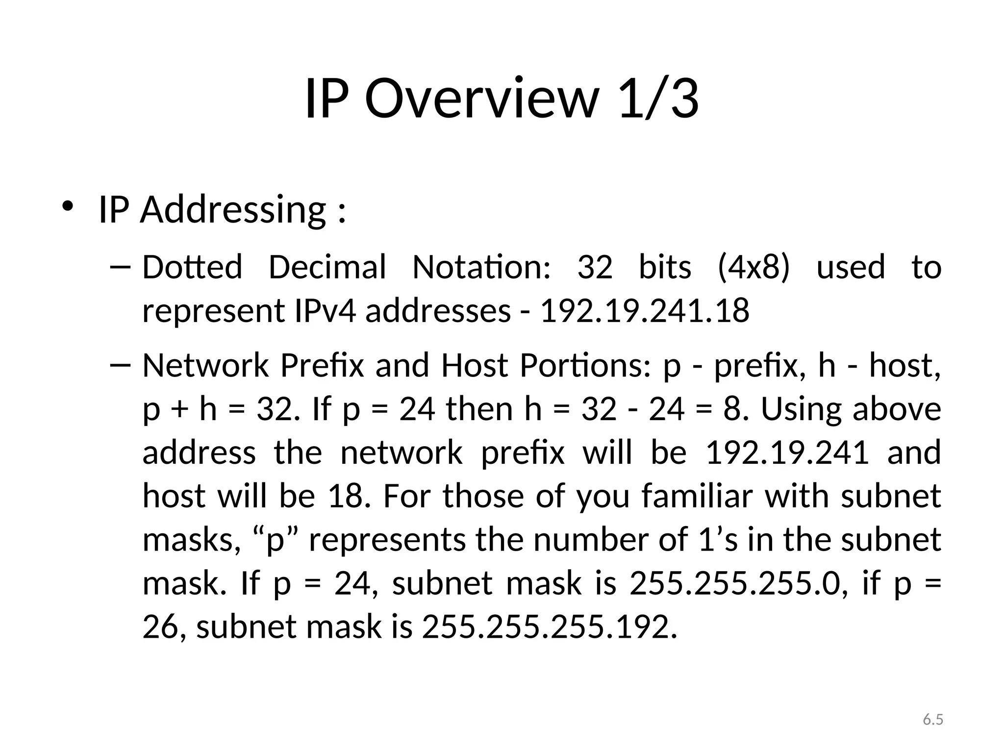 6.5
IP Overview 1/3
• IP Addressing :
– Dotted Decimal Notation: 32 bits (4x8) used to
represent IPv4 addresses - 192.19.241.18
– Network Prefix and Host Portions: p - prefix, h - host,
p + h = 32. If p = 24 then h = 32 - 24 = 8. Using above
address the network prefix will be 192.19.241 and
host will be 18. For those of you familiar with subnet
masks, “p” represents the number of 1’s in the subnet
mask. If p = 24, subnet mask is 255.255.255.0, if p =
26, subnet mask is 255.255.255.192.
 