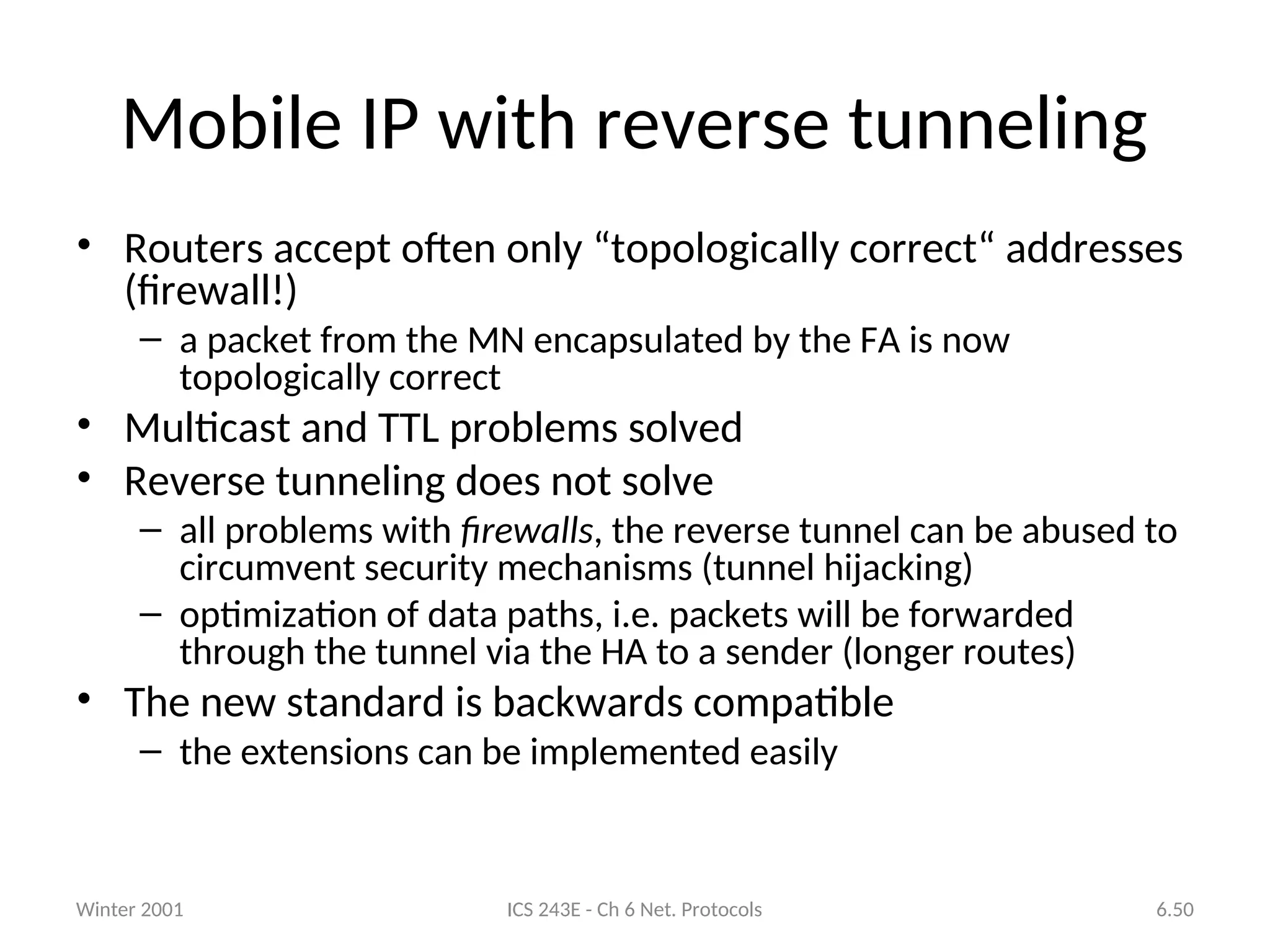Winter 2001 ICS 243E - Ch 6 Net. Protocols 6.50
Mobile IP with reverse tunneling
• Routers accept often only “topologically correct“ addresses
(firewall!)
– a packet from the MN encapsulated by the FA is now
topologically correct
• Multicast and TTL problems solved
• Reverse tunneling does not solve
– all problems with firewalls, the reverse tunnel can be abused to
circumvent security mechanisms (tunnel hijacking)
– optimization of data paths, i.e. packets will be forwarded
through the tunnel via the HA to a sender (longer routes)
• The new standard is backwards compatible
– the extensions can be implemented easily
 