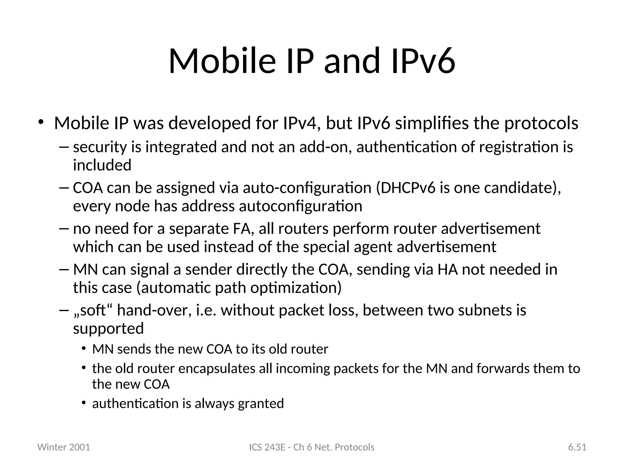 Winter 2001 ICS 243E - Ch 6 Net. Protocols 6.51
Mobile IP and IPv6
• Mobile IP was developed for IPv4, but IPv6 simplifies the protocols
– security is integrated and not an add-on, authentication of registration is
included
– COA can be assigned via auto-configuration (DHCPv6 is one candidate),
every node has address autoconfiguration
– no need for a separate FA, all routers perform router advertisement
which can be used instead of the special agent advertisement
– MN can signal a sender directly the COA, sending via HA not needed in
this case (automatic path optimization)
– „soft“ hand-over, i.e. without packet loss, between two subnets is
supported
• MN sends the new COA to its old router
• the old router encapsulates all incoming packets for the MN and forwards them to
the new COA
• authentication is always granted
 