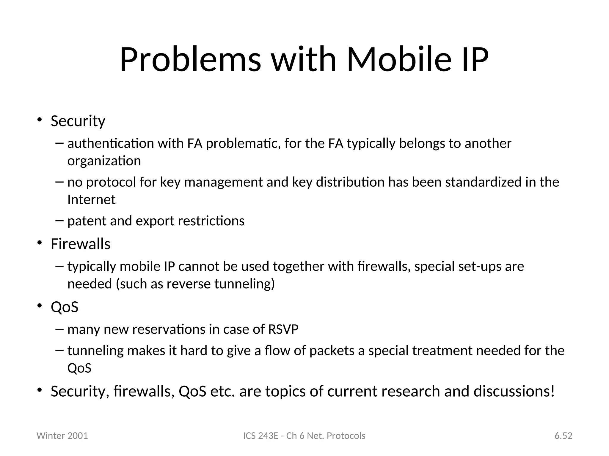 Winter 2001 ICS 243E - Ch 6 Net. Protocols 6.52
Problems with Mobile IP
• Security
– authentication with FA problematic, for the FA typically belongs to another
organization
– no protocol for key management and key distribution has been standardized in the
Internet
– patent and export restrictions
• Firewalls
– typically mobile IP cannot be used together with firewalls, special set-ups are
needed (such as reverse tunneling)
• QoS
– many new reservations in case of RSVP
– tunneling makes it hard to give a flow of packets a special treatment needed for the
QoS
• Security, firewalls, QoS etc. are topics of current research and discussions!
 