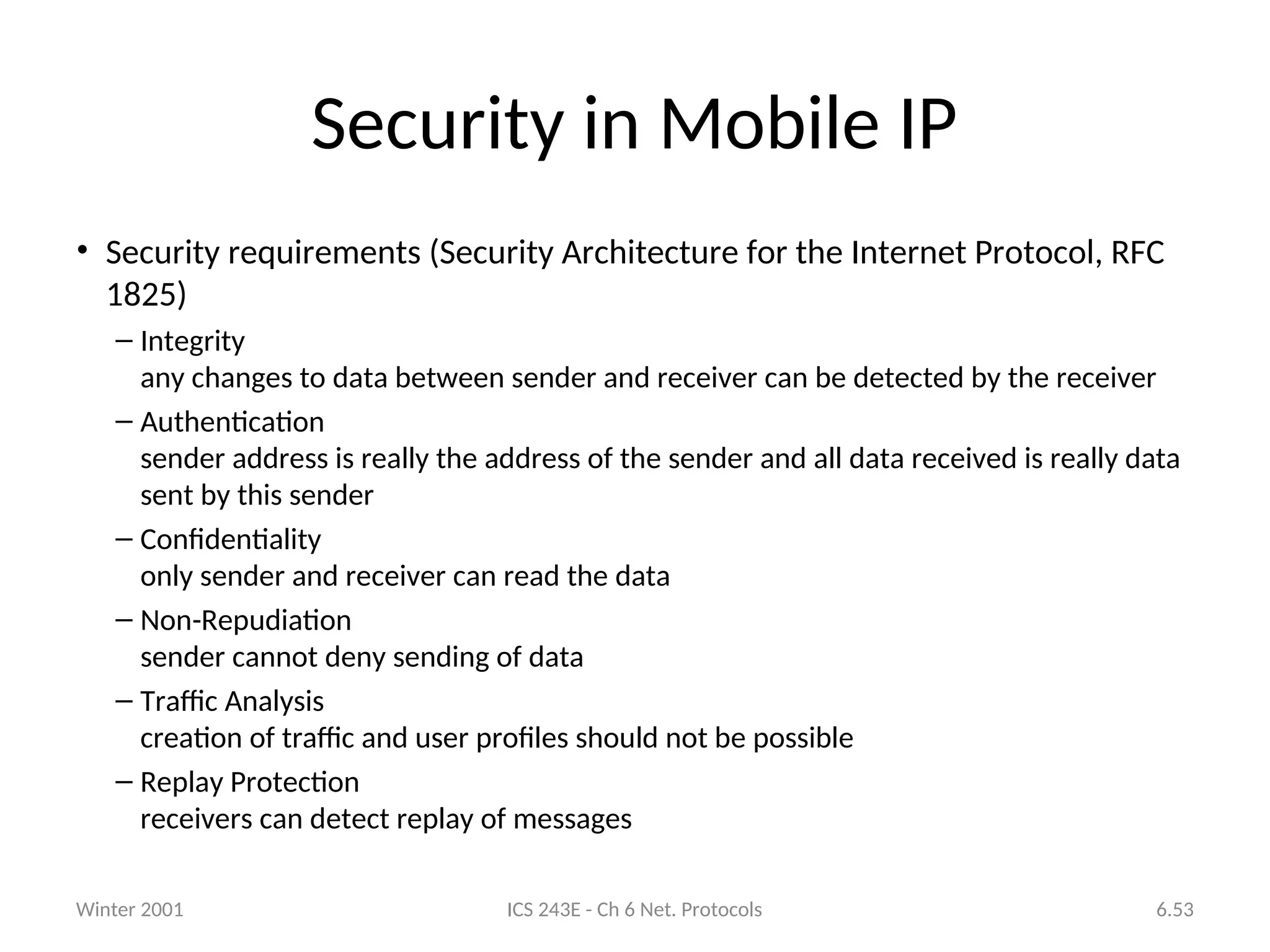 Winter 2001 ICS 243E - Ch 6 Net. Protocols 6.53
Security in Mobile IP
• Security requirements (Security Architecture for the Internet Protocol, RFC
1825)
– Integrity
any changes to data between sender and receiver can be detected by the receiver
– Authentication
sender address is really the address of the sender and all data received is really data
sent by this sender
– Confidentiality
only sender and receiver can read the data
– Non-Repudiation
sender cannot deny sending of data
– Traffic Analysis
creation of traffic and user profiles should not be possible
– Replay Protection
receivers can detect replay of messages
 