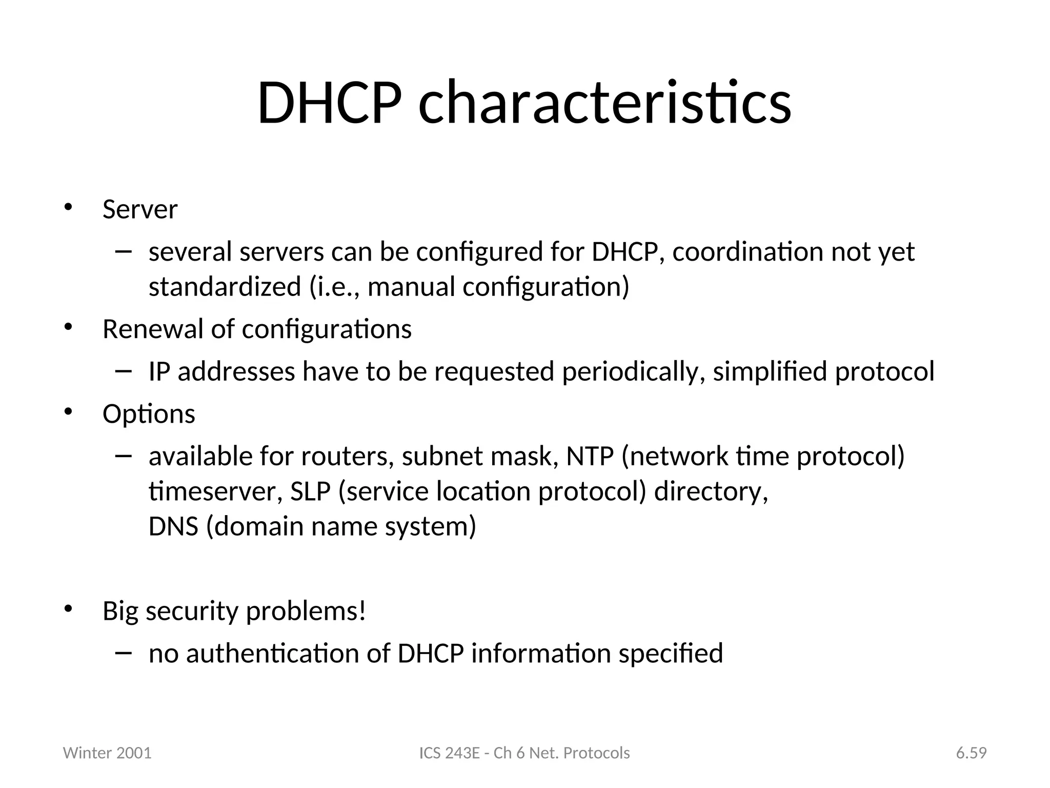 Winter 2001 ICS 243E - Ch 6 Net. Protocols 6.59
DHCP characteristics
• Server
– several servers can be configured for DHCP, coordination not yet
standardized (i.e., manual configuration)
• Renewal of configurations
– IP addresses have to be requested periodically, simplified protocol
• Options
– available for routers, subnet mask, NTP (network time protocol)
timeserver, SLP (service location protocol) directory,
DNS (domain name system)
• Big security problems!
– no authentication of DHCP information specified
 