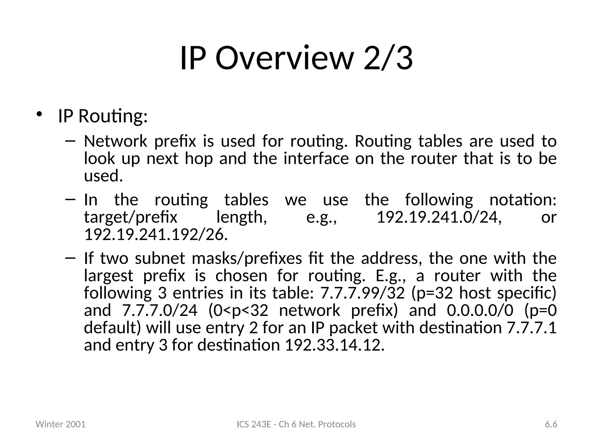 Winter 2001 ICS 243E - Ch 6 Net. Protocols 6.6
IP Overview 2/3
• IP Routing:
– Network prefix is used for routing. Routing tables are used to
look up next hop and the interface on the router that is to be
used.
– In the routing tables we use the following notation:
target/prefix length, e.g., 192.19.241.0/24, or
192.19.241.192/26.
– If two subnet masks/prefixes fit the address, the one with the
largest prefix is chosen for routing. E.g., a router with the
following 3 entries in its table: 7.7.7.99/32 (p=32 host specific)
and 7.7.7.0/24 (0<p<32 network prefix) and 0.0.0.0/0 (p=0
default) will use entry 2 for an IP packet with destination 7.7.7.1
and entry 3 for destination 192.33.14.12.
 