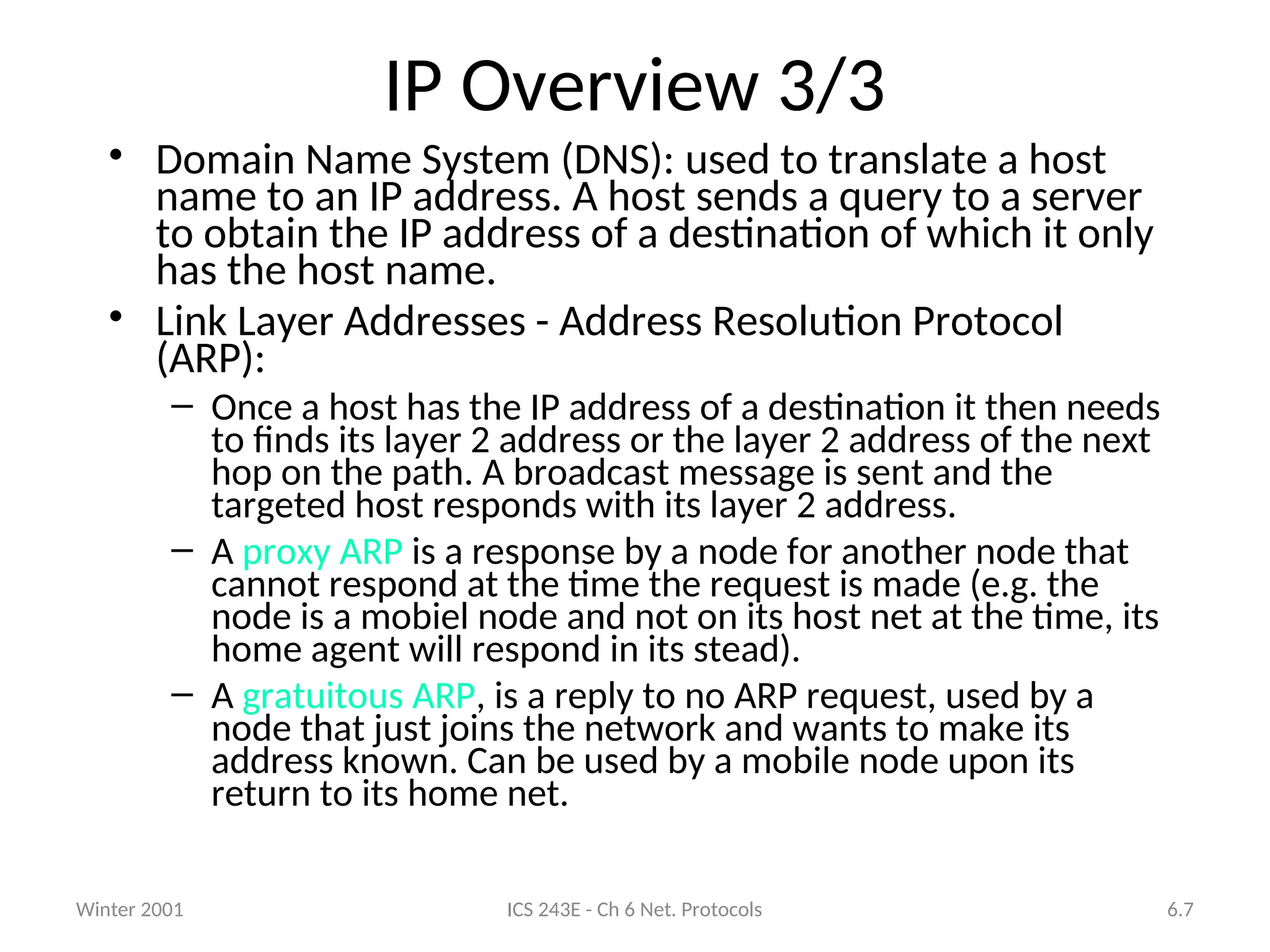 Winter 2001 ICS 243E - Ch 6 Net. Protocols 6.7
IP Overview 3/3
• Domain Name System (DNS): used to translate a host
name to an IP address. A host sends a query to a server
to obtain the IP address of a destination of which it only
has the host name.
• Link Layer Addresses - Address Resolution Protocol
(ARP):
– Once a host has the IP address of a destination it then needs
to finds its layer 2 address or the layer 2 address of the next
hop on the path. A broadcast message is sent and the
targeted host responds with its layer 2 address.
– A proxy ARP is a response by a node for another node that
cannot respond at the time the request is made (e.g. the
node is a mobiel node and not on its host net at the time, its
home agent will respond in its stead).
– A gratuitous ARP, is a reply to no ARP request, used by a
node that just joins the network and wants to make its
address known. Can be used by a mobile node upon its
return to its home net.
 
