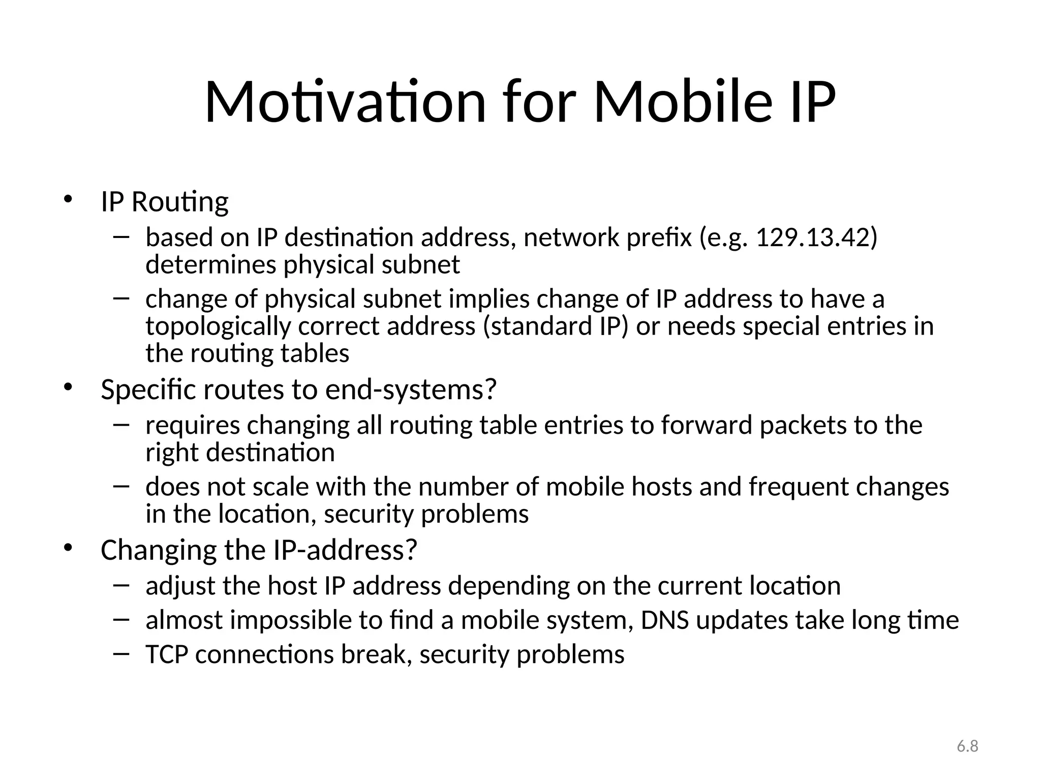 6.8
Motivation for Mobile IP
• IP Routing
– based on IP destination address, network prefix (e.g. 129.13.42)
determines physical subnet
– change of physical subnet implies change of IP address to have a
topologically correct address (standard IP) or needs special entries in
the routing tables
• Specific routes to end-systems?
– requires changing all routing table entries to forward packets to the
right destination
– does not scale with the number of mobile hosts and frequent changes
in the location, security problems
• Changing the IP-address?
– adjust the host IP address depending on the current location
– almost impossible to find a mobile system, DNS updates take long time
– TCP connections break, security problems
 