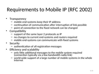 6.10
Requirements to Mobile IP (RFC 2002)
• Transparency
– mobile end-systems keep their IP address
– continuation of communication after interruption of link possible
– point of connection to the fixed network can be changed
• Compatibility
– support of the same layer 2 protocols as IP
– no changes to current end-systems and routers required
– mobile end-systems can communicate with fixed systems
• Security
– authentication of all registration messages
• Efficiency and scalability
– only little additional messages to the mobile system required
(connection typically via a low bandwidth radio link)
– world-wide support of a large number of mobile systems in the whole
Internet
 
