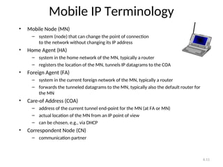 6.11
Mobile IP Terminology
• Mobile Node (MN)
– system (node) that can change the point of connection
to the network without changing its IP address
• Home Agent (HA)
– system in the home network of the MN, typically a router
– registers the location of the MN, tunnels IP datagrams to the COA
• Foreign Agent (FA)
– system in the current foreign network of the MN, typically a router
– forwards the tunneled datagrams to the MN, typically also the default router for
the MN
• Care-of Address (COA)
– address of the current tunnel end-point for the MN (at FA or MN)
– actual location of the MN from an IP point of view
– can be chosen, e.g., via DHCP
• Correspondent Node (CN)
– communication partner
 