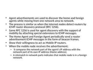 • Agent advertisements are used to discover the home and foreign
agents while moving from one network area to network.
• The process is similar as when the internet nodes detect routers by
ICMP router discovery protocol (RFC 1256).
• Same RFC 1256 is used for agent discovery with the support of
mobility by attaching special extensions to ICMP messages.
• The Home Agent and Foreign Agent periodically send a router
advertisement ICMP messages in the form of beacon frames.
• Show their willingness to act as Mobile IP routers.
• When the mobile node receives the advertisement;
– it compares the network part of the agent’s IP address with the
network part of its own IP address (Home address).
– A mismatch in network parts indicates that mobile node is in a foreign
network.
 