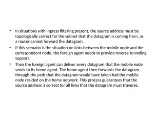 • In situations with ingress filtering present, the source address must be
topologically correct for the subnet that the datagram is coming from, or
a router cannot forward the datagram.
• If this scenario is the situation on links between the mobile node and the
correspondent node, the foreign agent needs to provide reverse tunneling
support.
• Then the foreign agent can deliver every datagram that the mobile node
sends to its home agent. The home agent then forwards the datagram
through the path that the datagram would have taken had the mobile
node resided on the home network. This process guarantees that the
source address is correct for all links that the datagram must traverse.
 