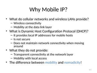6.3
Why Mobile IP?
• What do cellular networks and wireless LANs provide?
– Wireless connectivity
– Mobility at the data link layer
• What is Dynamic Host Configuration Protocol (DHCP)?
– It provides local IP addresses for mobile hosts
– Is not secure
– Does not maintain network connectivity when moving
around
• What they do not provide:
– Transparent connectivity at the network layer
– Mobility with local access
• The difference between mobility and nomadicity!
 