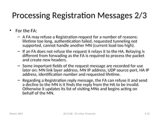 Winter 2001 ICS 243E - Ch 6 Net. Protocols 6.33
Processing Registration Messages 2/3
• For the FA:
– A FA may refuse a Registration request for a number of reasons:
lifetime too long, authentication failed, requested tunneling not
supported, cannot handle another MN (current load too high).
– If an FA does not refuse the request it relays it to the HA. Relaying is
different from forwading as the FA is required to process the packet
and create new headers.
– Some important fields of the request message are recorded for use
later on: MN link layer address, MN IP address, UDP source port, HA IP
address, identification number and requested lifetime.
– Regarding a Registration reply message, the FA can refuse it and send
a decline to the MN is it finds the reply from the HA to be invalid.
Otherwise it updates its list of visiting MNs and begins acting on
behalf of the MN.
 