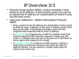 Winter 2001 ICS 243E - Ch 6 Net. Protocols 6.7
IP Overview 3/3
• Domain Name System (DNS): used to translate a host
name to an IP address. A host sends a query to a server
to obtain the IP address of a destination of which it only
has the host name.
• Link Layer Addresses - Address Resolution Protocol
(ARP):
– Once a host has the IP address of a destination it then needs
to finds its layer 2 address or the layer 2 address of the next
hop on the path. A broadcast message is sent and the
targeted host responds with its layer 2 address.
– A proxy ARP is a response by a node for another node that
cannot respond at the time the request is made (e.g. the
node is a mobiel node and not on its host net at the time, its
home agent will respond in its stead).
– A gratuitous ARP, is a reply to no ARP request, used by a
node that just joins the network and wants to make its
address known. Can be used by a mobile node upon its
return to its home net.
 