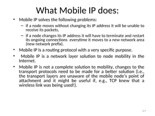 6.9
What Mobile IP does:
• Mobile IP solves the following problems:
– if a node moves without changing its IP address it will be unable to
receive its packets,
– if a node changes its IP address it will have to terminate and restart
its ongoing connections everytime it moves to a new network area
(new network prefix).
• Mobile IP is a routing protocol with a very specific purpose.
• Mobile IP is a network layer solution to node mobility in the
Internet.
• Mobile IP is not a complete solution to mobility, changes to the
transport protocols need to be made for a better solution (i.e.,
the transport layers are unaware of the mobile node’s point of
attachment and it might be useful if, e.g., TCP knew that a
wireless link was being used!).
 