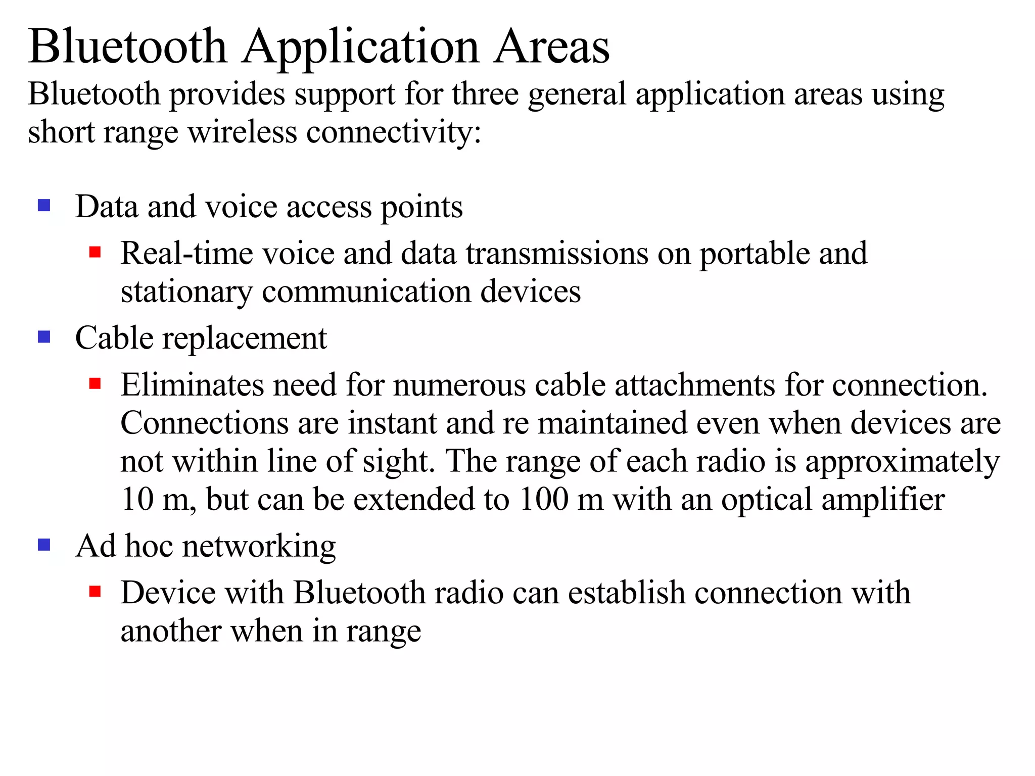 Bluetooth Application Areas Bluetooth provides support for three general application areas using short range wireless connectivity: Data and voice access points Real-time voice and data transmissions on portable and stationary communication devices Cable replacement Eliminates need for numerous cable attachments for connection. Connections are instant and re maintained even when devices are not within line of sight. The range of each radio is approximately 10 m, but can be extended to 100 m with an optical amplifier Ad hoc networking Device with Bluetooth radio can establish connection with another when in range 