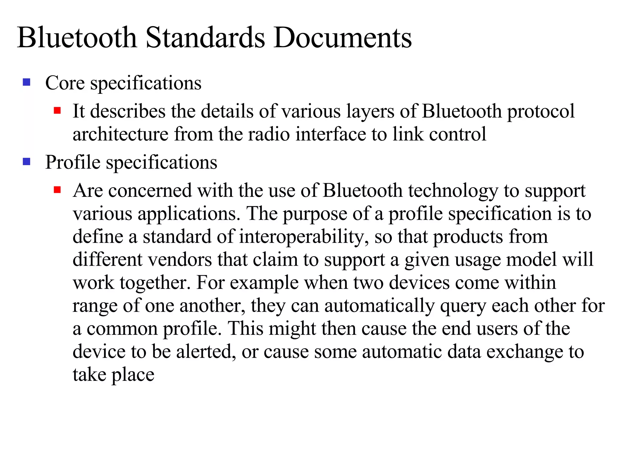Bluetooth Standards Documents Core specifications It describes the details of various layers of Bluetooth protocol architecture from the radio interface to link control Profile specifications Are concerned with the use of Bluetooth technology to support various applications. The purpose of a profile specification is to define a standard of interoperability, so that products from different vendors that claim to support a given usage model will work together. For example when two devices come within range of one another, they can automatically query each other for a common profile. This might then cause the end users of the device to be alerted, or cause some automatic data exchange to take place  