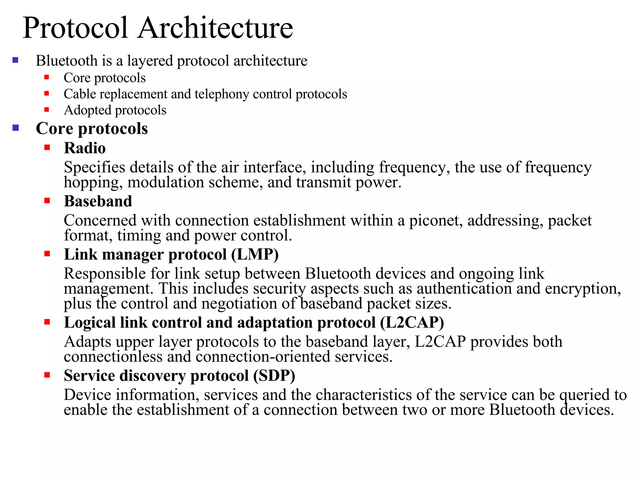 Protocol Architecture Bluetooth is a layered protocol architecture Core protocols Cable replacement and telephony control protocols Adopted protocols Core protocols Radio Specifies details of the air interface, including frequency, the use of frequency hopping, modulation scheme, and transmit power. Baseband Concerned with connection establishment within a piconet, addressing, packet format, timing and power control. Link manager protocol (LMP) Responsible for link setup between Bluetooth devices and ongoing link management. This includes security aspects such as authentication and encryption, plus the control and negotiation of baseband packet sizes. Logical link control and adaptation protocol (L2CAP) Adapts upper layer protocols to the baseband layer, L2CAP provides both connectionless and connection-oriented services. Service discovery protocol (SDP) Device information, services and the characteristics of the service can be queried to enable the establishment of a connection between two or more Bluetooth devices. 