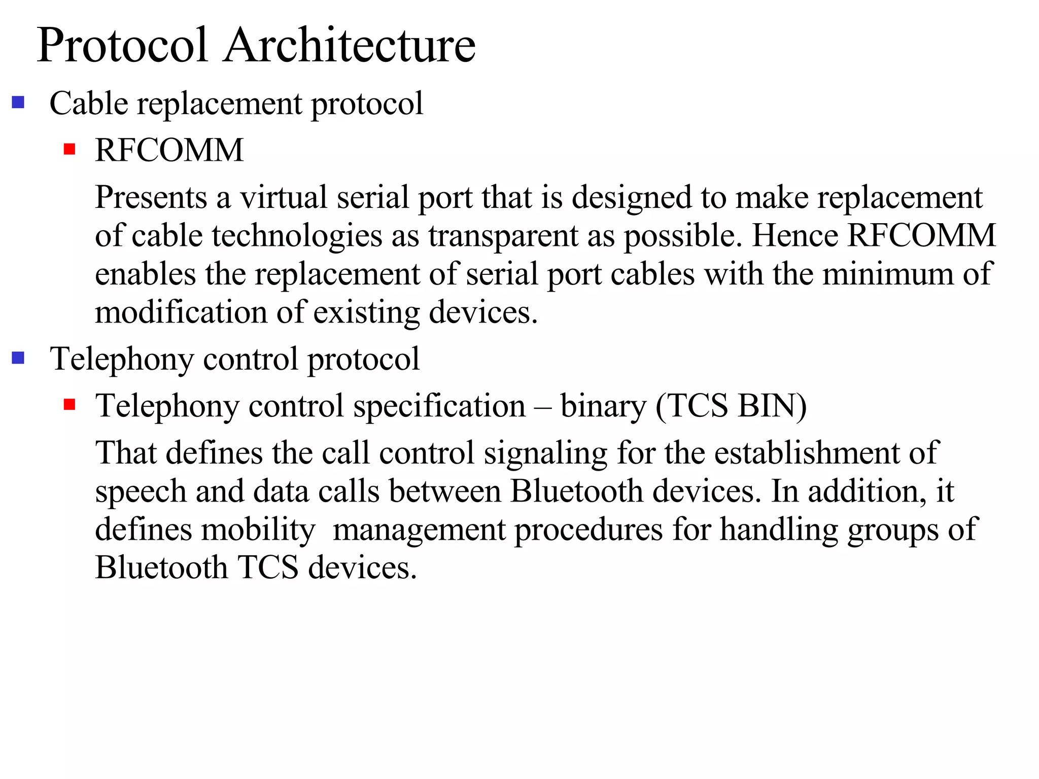 Protocol Architecture Cable replacement protocol RFCOMM Presents a virtual serial port that is designed to make replacement of cable technologies as transparent as possible. Hence RFCOMM enables the replacement of serial port cables with the minimum of modification of existing devices.  Telephony control protocol Telephony control specification – binary (TCS BIN) That defines the call control signaling for the establishment of speech and data calls between Bluetooth devices. In addition, it defines mobility  management procedures for handling groups of Bluetooth TCS devices. 