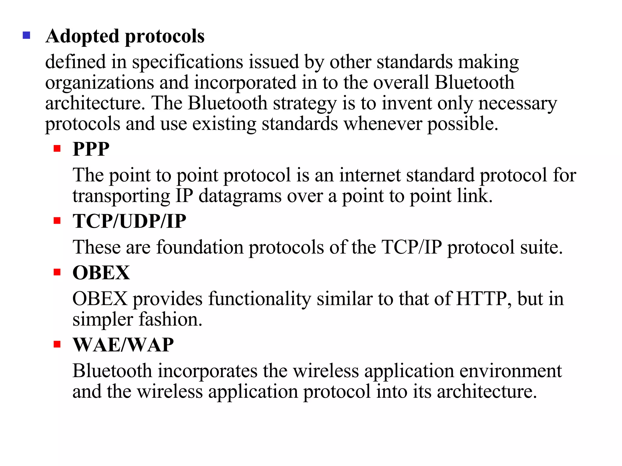 Adopted protocols defined in specifications issued by other standards making organizations and incorporated in to the overall Bluetooth architecture. The Bluetooth strategy is to invent only necessary protocols and use existing standards whenever possible. PPP The point to point protocol is an internet standard protocol for transporting IP datagrams over a point to point link. TCP/UDP/IP These are foundation protocols of the TCP/IP protocol suite. OBEX OBEX provides functionality similar to that of HTTP, but in simpler fashion. WAE/WAP Bluetooth incorporates the wireless application environment and the wireless application protocol into its architecture.  