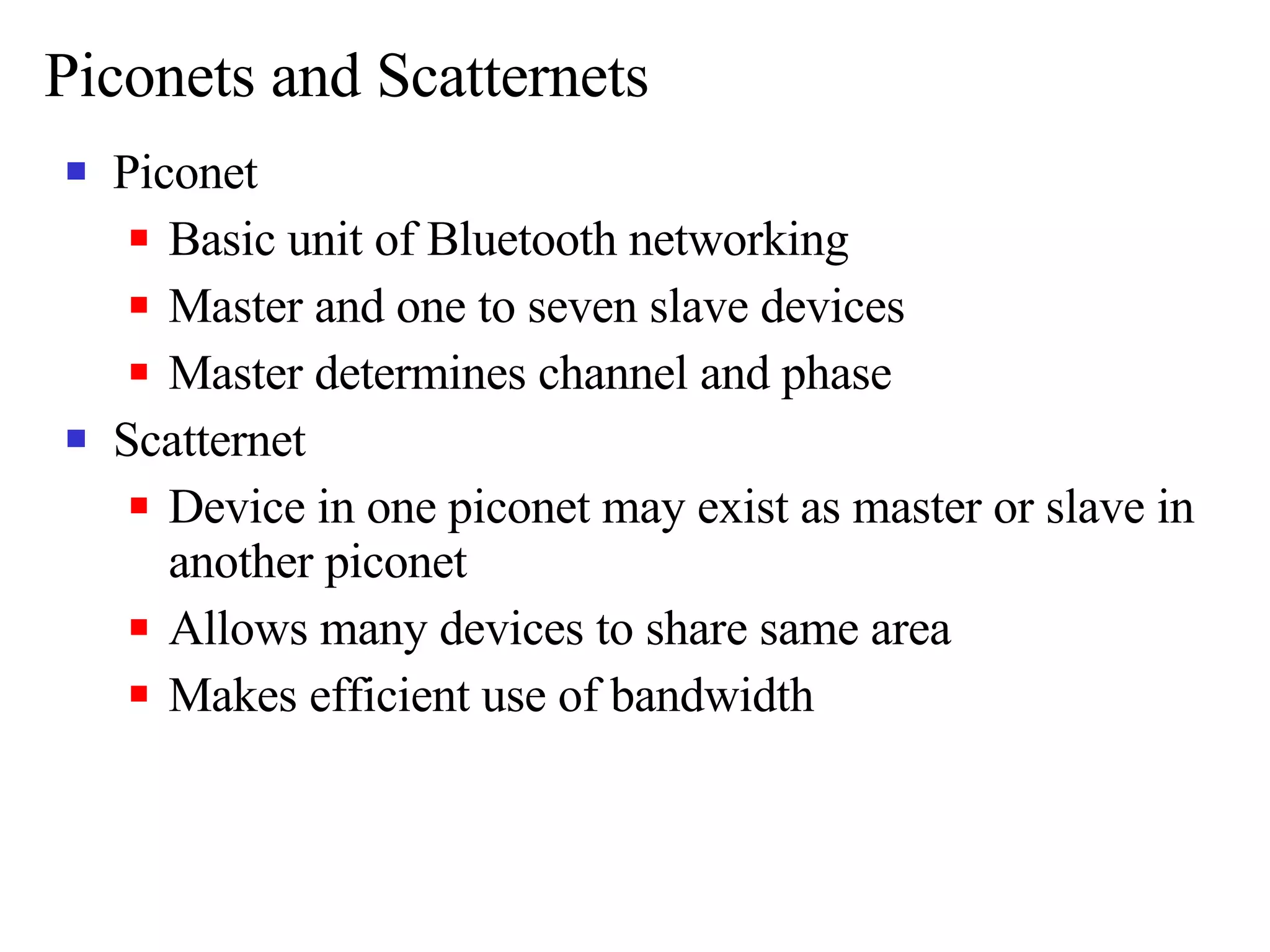 Piconets and Scatternets Piconet Basic unit of Bluetooth networking Master and one to seven slave devices Master determines channel and phase Scatternet Device in one piconet may exist as master or slave in another piconet Allows many devices to share same area Makes efficient use of bandwidth 