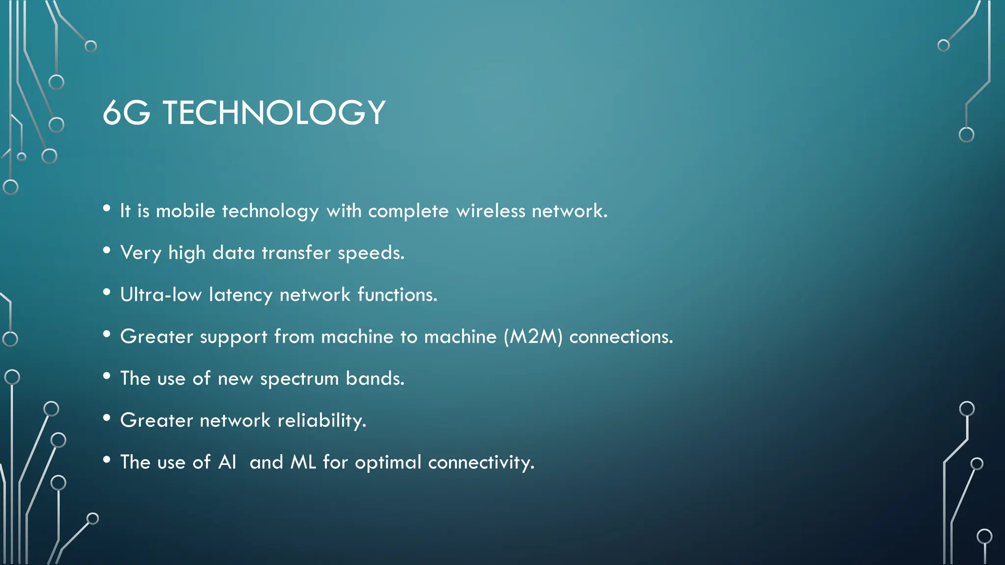 6G TECHNOLOGY
• It is mobile technology with complete wireless network.
• Very high data transfer speeds.
• Ultra-low latency network functions.
• Greater support from machine to machine (M2M) connections.
• The use of new spectrum bands.
• Greater network reliability.
• The use of AI and ML for optimal connectivity.
 
