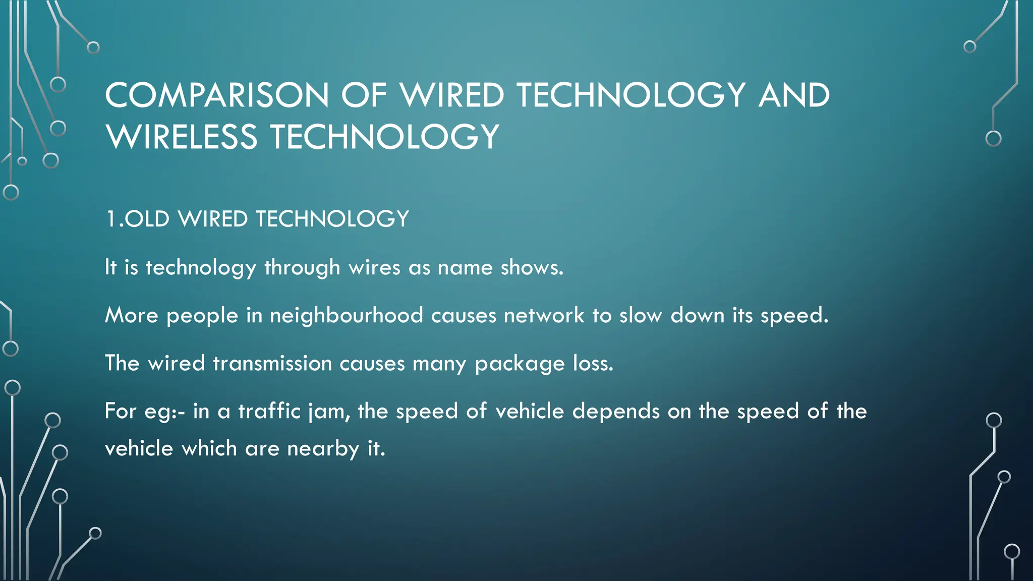 COMPARISON OF WIRED TECHNOLOGY AND
WIRELESS TECHNOLOGY
1.OLD WIRED TECHNOLOGY
It is technology through wires as name shows.
More people in neighbourhood causes network to slow down its speed.
The wired transmission causes many package loss.
For eg:- in a traffic jam, the speed of vehicle depends on the speed of the
vehicle which are nearby it.
 