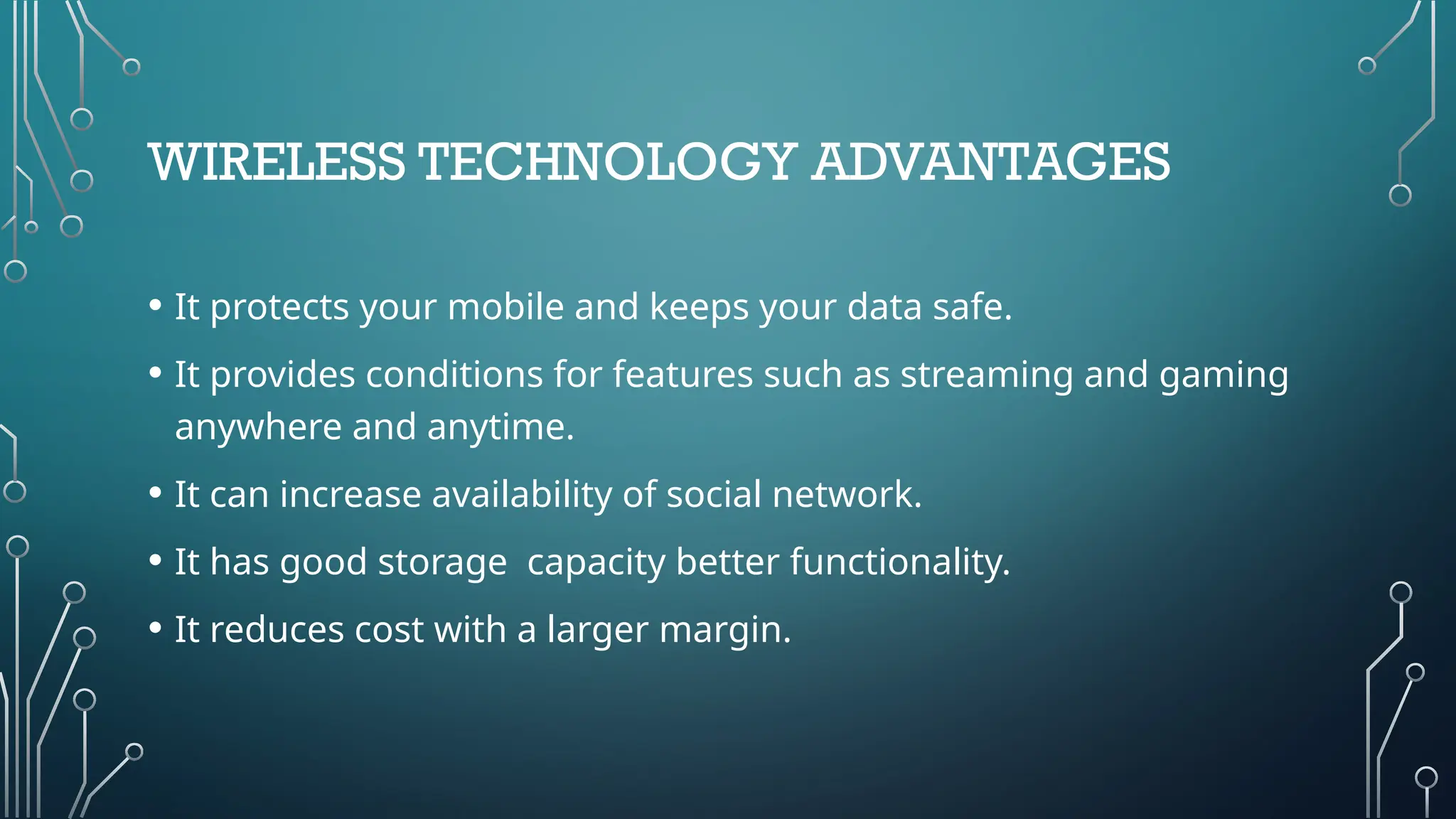 WIRELESS TECHNOLOGY ADVANTAGES
• It protects your mobile and keeps your data safe.
• It provides conditions for features such as streaming and gaming
anywhere and anytime.
• It can increase availability of social network.
• It has good storage capacity better functionality.
• It reduces cost with a larger margin.
 