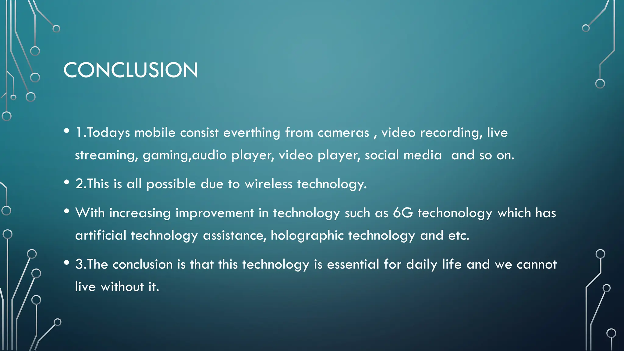CONCLUSION
• 1.Todays mobile consist everthing from cameras , video recording, live
streaming, gaming,audio player, video player, social media and so on.
• 2.This is all possible due to wireless technology.
• With increasing improvement in technology such as 6G techonology which has
artificial technology assistance, holographic technology and etc.
• 3.The conclusion is that this technology is essential for daily life and we cannot
live without it.
 