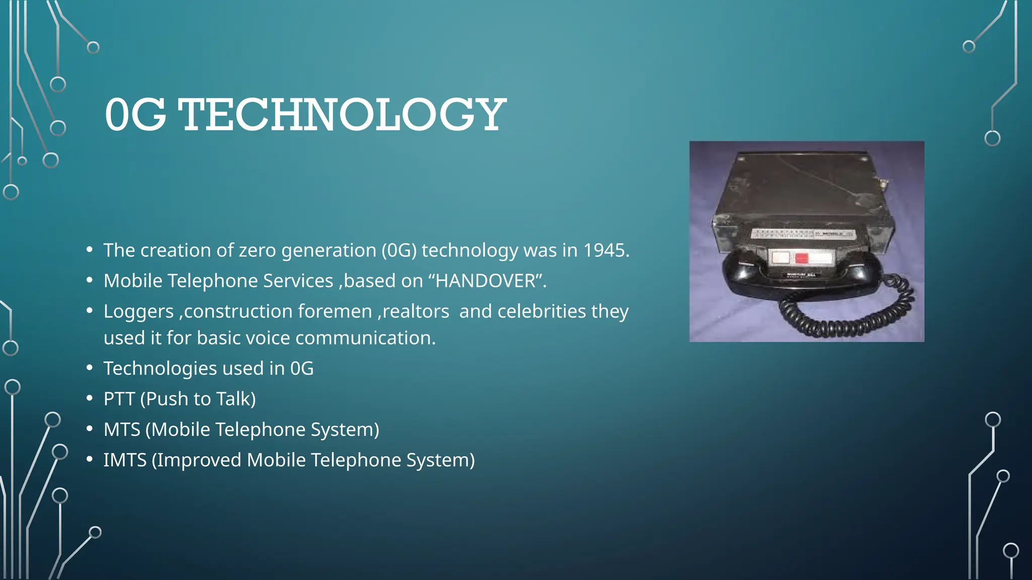 0G TECHNOLOGY
• The creation of zero generation (0G) technology was in 1945.
• Mobile Telephone Services ,based on “HANDOVER”.
• Loggers ,construction foremen ,realtors and celebrities they
used it for basic voice communication.
• Technologies used in 0G
• PTT (Push to Talk)
• MTS (Mobile Telephone System)
• IMTS (Improved Mobile Telephone System)
 