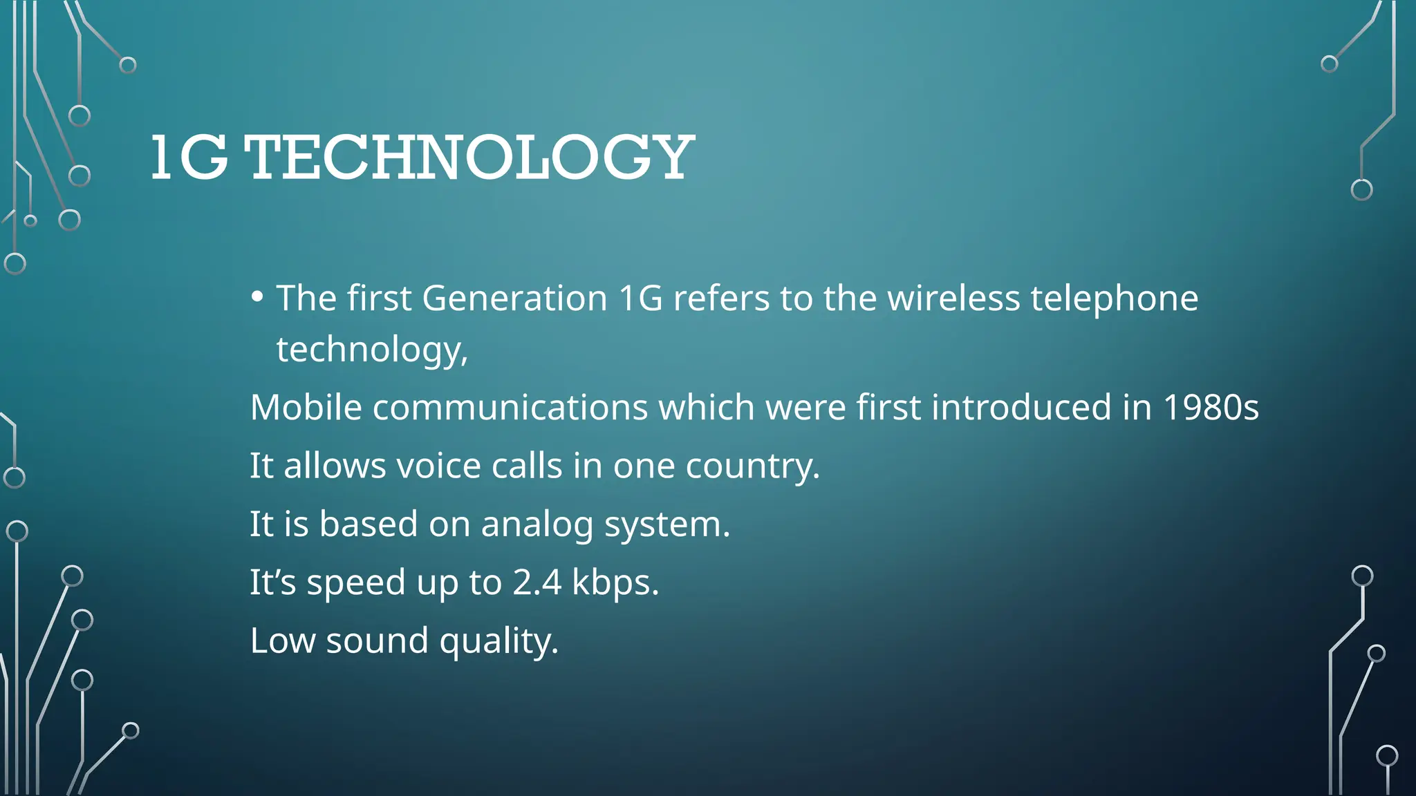1G TECHNOLOGY
• The first Generation 1G refers to the wireless telephone
technology,
Mobile communications which were first introduced in 1980s
It allows voice calls in one country.
It is based on analog system.
It’s speed up to 2.4 kbps.
Low sound quality.
 