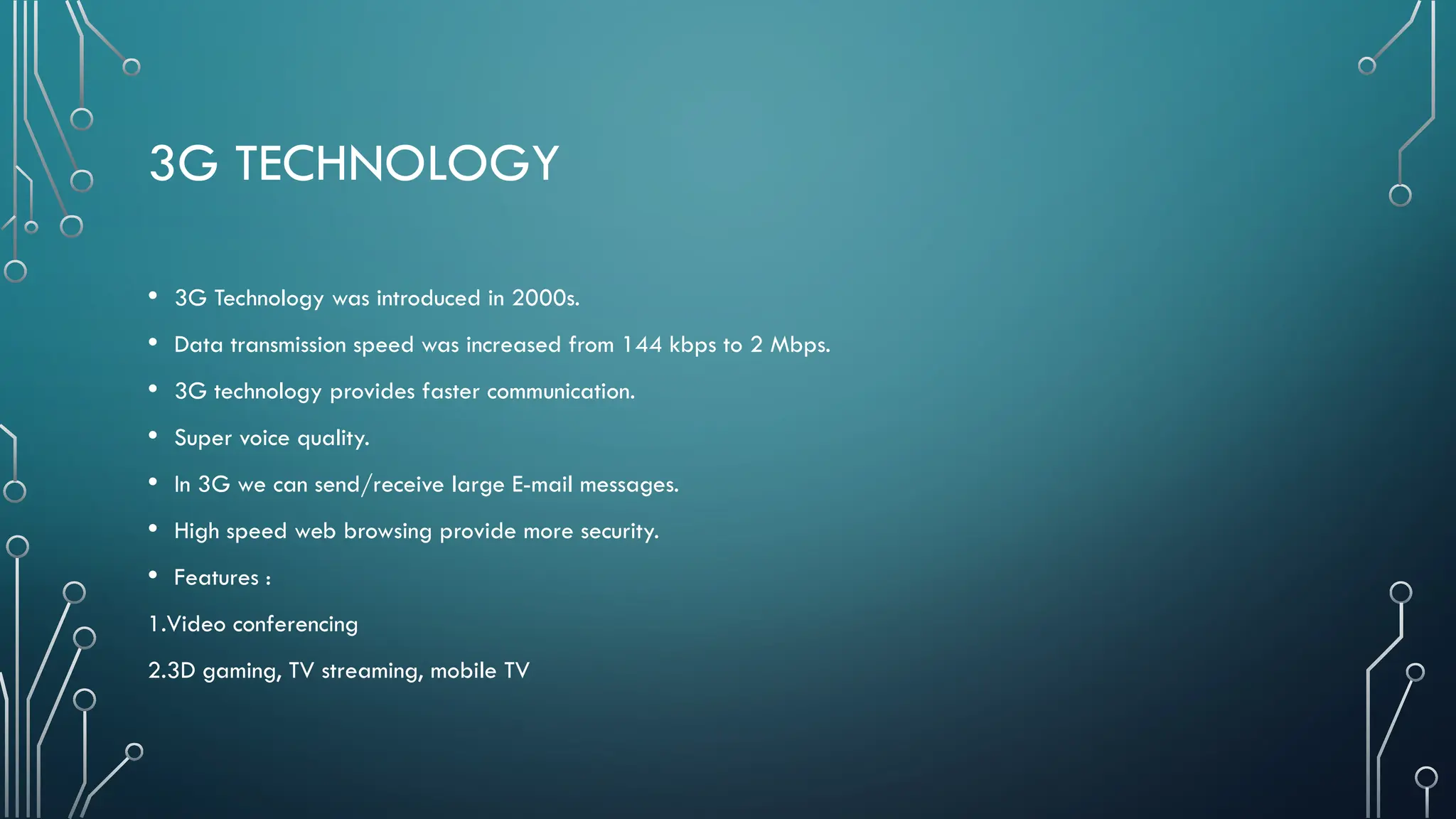 3G TECHNOLOGY
• 3G Technology was introduced in 2000s.
• Data transmission speed was increased from 144 kbps to 2 Mbps.
• 3G technology provides faster communication.
• Super voice quality.
• In 3G we can send/receive large E-mail messages.
• High speed web browsing provide more security.
• Features :
1.Video conferencing
2.3D gaming, TV streaming, mobile TV
 