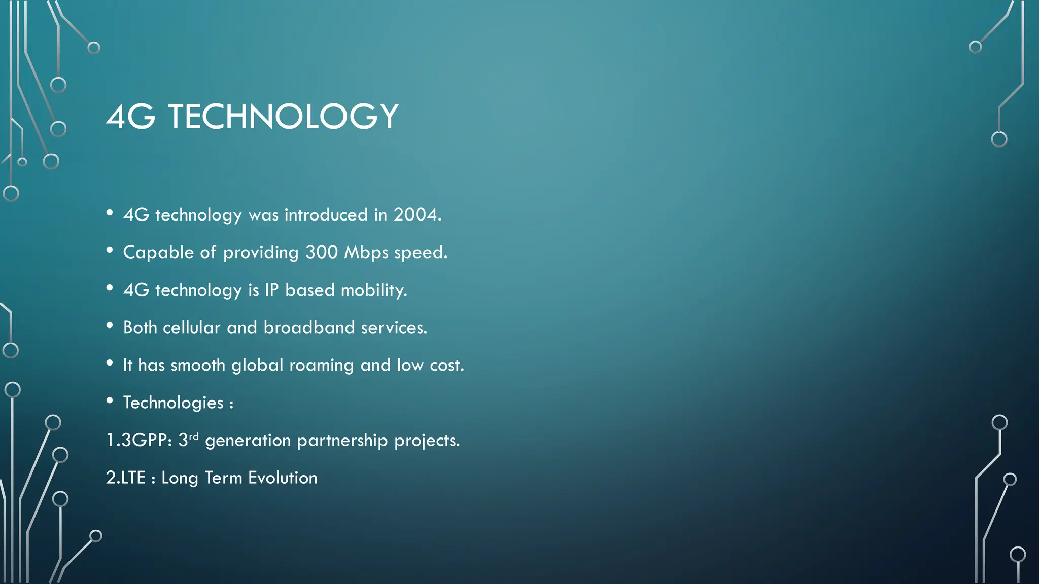 4G TECHNOLOGY
• 4G technology was introduced in 2004.
• Capable of providing 300 Mbps speed.
• 4G technology is IP based mobility.
• Both cellular and broadband services.
• It has smooth global roaming and low cost.
• Technologies :
1.3GPP: 3rd
generation partnership projects.
2.LTE : Long Term Evolution
 
