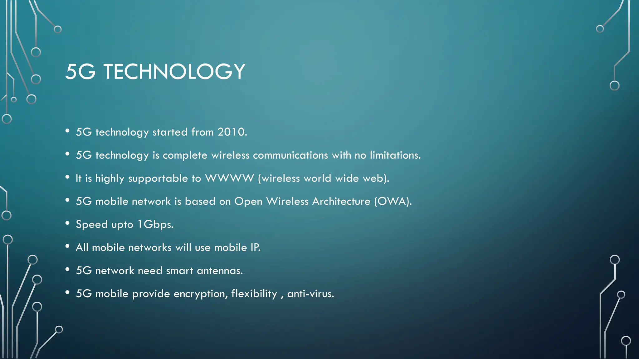 5G TECHNOLOGY
• 5G technology started from 2010.
• 5G technology is complete wireless communications with no limitations.
• It is highly supportable to WWWW (wireless world wide web).
• 5G mobile network is based on Open Wireless Architecture (OWA).
• Speed upto 1Gbps.
• All mobile networks will use mobile IP.
• 5G network need smart antennas.
• 5G mobile provide encryption, flexibility , anti-virus.
 