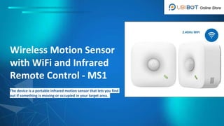 Wireless Motion Sensor
with WiFi and Infrared
Remote Control - MS1
The device is a portable infrared motion sensor that lets you find
out if something is moving or occupied in your target area.
 