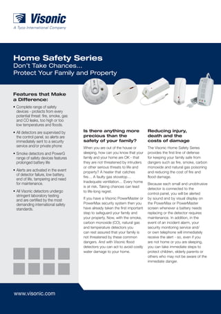 Home Safety Series
Don’t Take Chances…
Protect Your Family and Property


Features that Make
a Difference:
•	Complete range of safety
  devices - protects from every
  potential threat: fire, smoke, gas
  and CO leaks, too high or too
  low temperatures and floods.
•	All detectors are supervised by      Is there anything more                   Reducing injury,
  the control panel, so alerts are     precious than the                        death and the
  immediately sent to a security       safety of your family?                   costs of damage
  service and/or private phone         When you are out of the house or         The Visonic Home Safety Series
•	Smoke detectors and PowerG           sleeping, how can you know that your     provides the first line of defense
  range of safety devices features     family and your home are OK - that       for keeping your family safe from
  prolonged battery life               they are not threatened by intruders     dangers such as fire, smoke, carbon
                                       or other serious threats to life and     monoxide and natural gas poisoning
•	Alerts are activated in the event    property? A heater that catches          and reducing the cost of fire and
  of detector failure, low battery,
                                       fire… A faulty gas stovetop…             flood damage.
  end of life, tampering and need
                                       Inadequate ventilation… Every home
  for maintenance.                                                              Because each small and unobtrusive
                                       is at risk. Taking chances can lead
                                                                                detector is connected to the
•	All Visonic detectors undergo        to life-long regret.
                                                                                control panel, you will be alerted
  stringent laboratory testing
  and are certified by the most        If you have a Visonic PowerMaster or     by sound and by visual display on
  demanding international safety       PowerMax security system then you        the PowerMax or PowerMaster
  standards.                           have already taken the first important   screen whenever a battery needs
                                       step to safeguard your family and        replacing or the detector requires
                                       your property. Now, with the smoke,      maintenance. In addition, in the
                                       carbon monoxide (CO), natural gas        event of an incident alarm, your
                                       and temperature detectors you            security monitoring service and/
                                       can rest assured that your family is     or own telephone will immediately
                                       not threatened by these common           receive the alert - so, even if you
                                       dangers. And with Visonic flood          are not home or you are sleeping,
                                       detectors you can act to avoid costly    you can take immediate steps to
                                       water damage to your home.               protect children, elderly parents or
                                                                                others who may not be aware of the
                                                                                immediate danger.




www.visonic.com
 