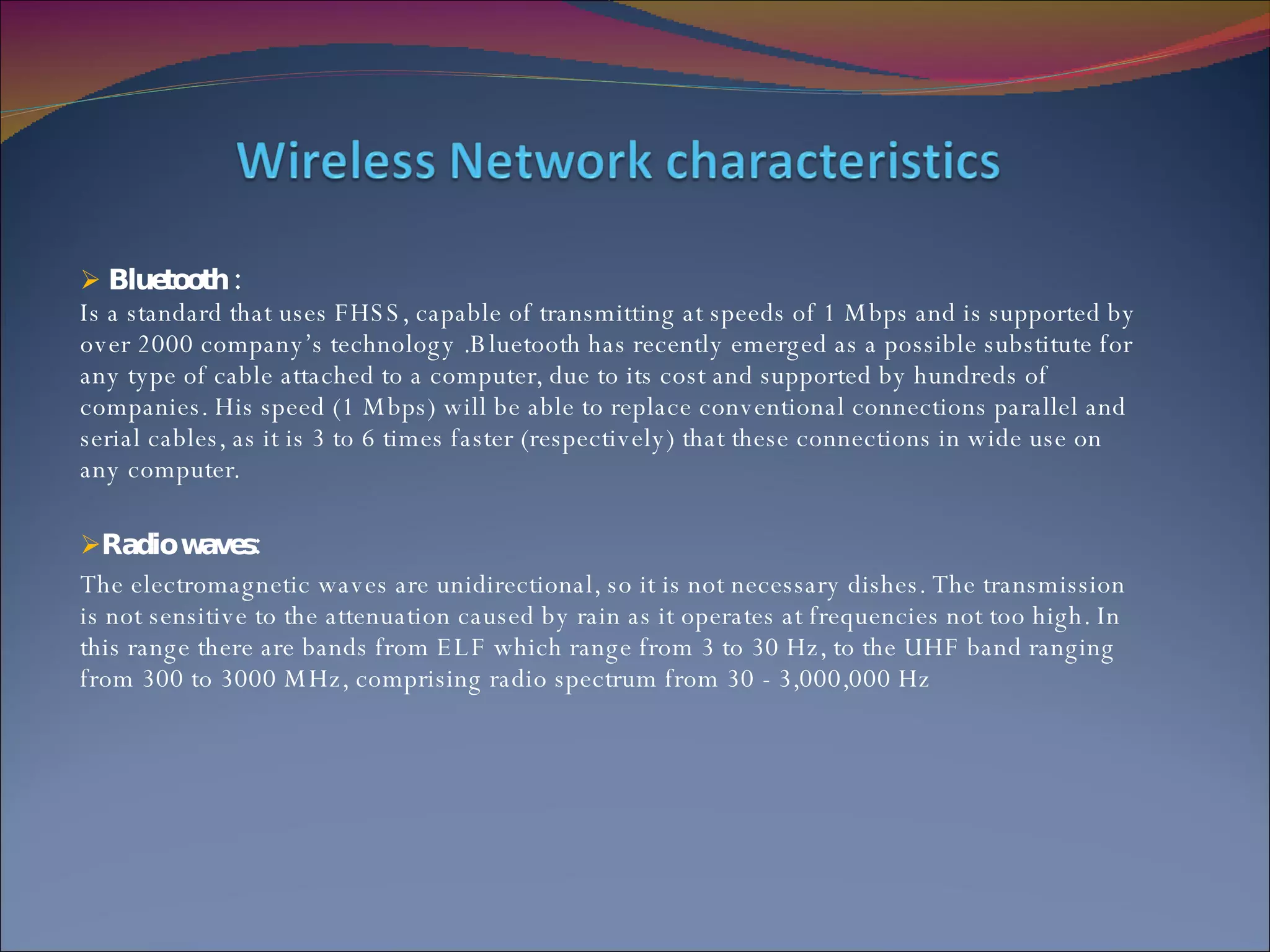 Bluetooth : Is a standard that uses FHSS, capable of transmitting at speeds of 1 Mbps and is supported by over 2000 company’s technology .Bluetooth has recently emerged as a possible substitute for any type of cable attached to a computer, due to its cost and supported by hundreds of companies. His speed (1 Mbps) will be able to replace conventional connections parallel and serial cables, as it is 3 to 6 times faster (respectively) that these connections in wide use on any computer. Radio waves: The electromagnetic waves are unidirectional, so it is not necessary dishes. The transmission is not sensitive to the attenuation caused by rain as it operates at frequencies not too high. In this range there are bands from ELF which range from 3 to 30 Hz, to the UHF band ranging from 300 to 3000 MHz, comprising radio spectrum from 30 - 3,000,000 Hz 