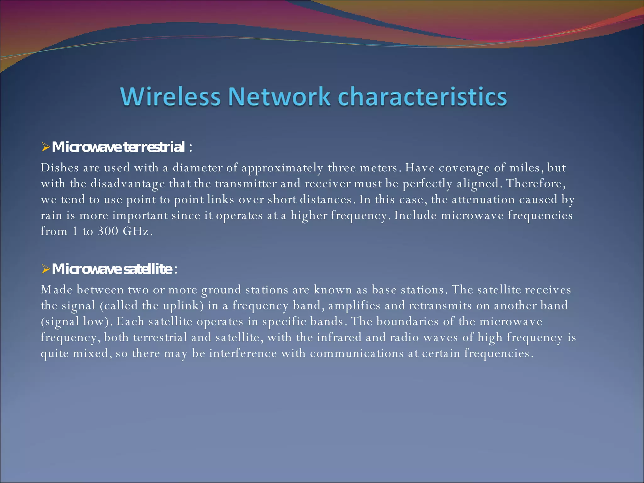 Microwave terrestrial : Dishes are used with a diameter of approximately three meters. Have coverage of miles, but with the disadvantage that the transmitter and receiver must be perfectly aligned. Therefore, we tend to use point to point links over short distances. In this case, the attenuation caused by rain is more important since it operates at a higher frequency. Include microwave frequencies from 1 to 300 GHz. Microwave satellite : Made between two or more ground stations are known as base stations. The satellite receives the signal (called the uplink) in a frequency band, amplifies and retransmits on another band (signal low). Each satellite operates in specific bands. The boundaries of the microwave frequency, both terrestrial and satellite, with the infrared and radio waves of high frequency is quite mixed, so there may be interference with communications at certain frequencies. 