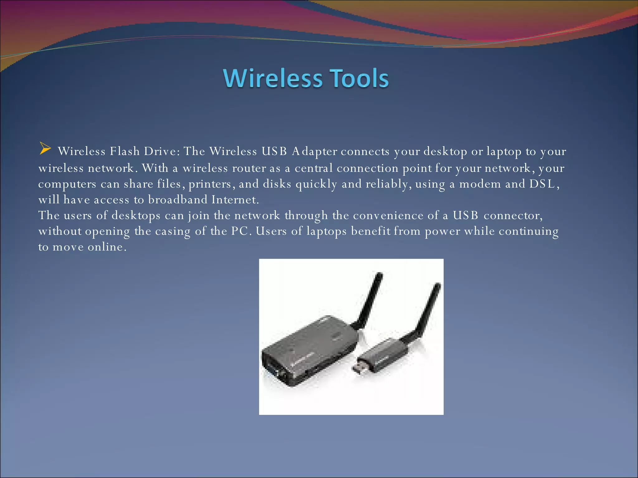 Wireless Flash Drive: The Wireless USB Adapter connects your desktop or laptop to your wireless network. With a wireless router as a central connection point for your network, your computers can share files, printers, and disks quickly and reliably, using a modem and DSL, will have access to broadband Internet.  The users of desktops can join the network through the convenience of a USB connector, without opening the casing of the PC. Users of laptops benefit from power while continuing to move online. 