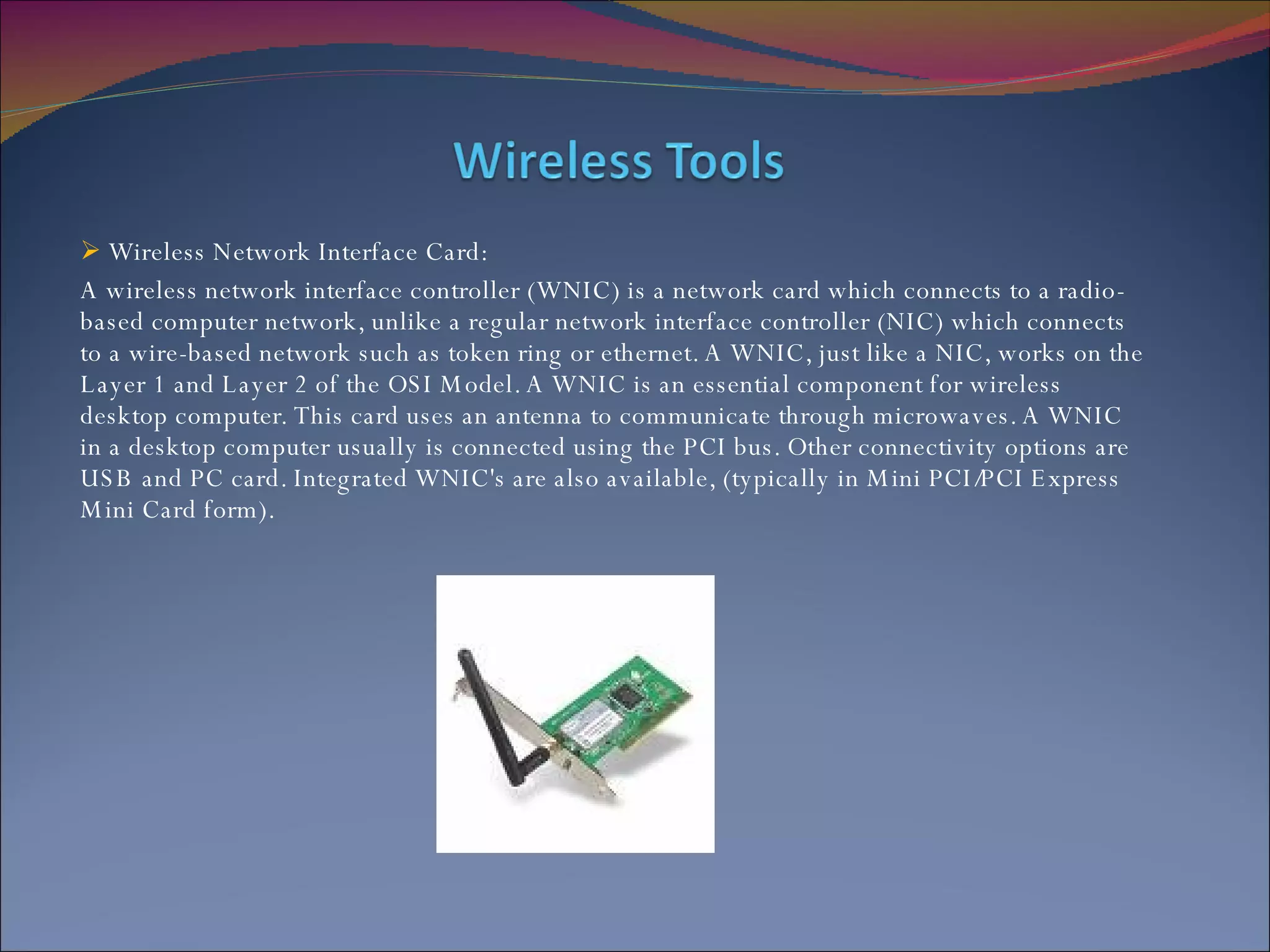 Wireless Network Interface Card: A wireless network interface controller (WNIC) is a network card which connects to a radio-based computer network, unlike a regular network interface controller (NIC) which connects to a wire-based network such as token ring or ethernet. A WNIC, just like a NIC, works on the Layer 1 and Layer 2 of the OSI Model. A WNIC is an essential component for wireless desktop computer. This card uses an antenna to communicate through microwaves. A WNIC in a desktop computer usually is connected using the PCI bus. Other connectivity options are USB and PC card. Integrated WNIC's are also available, (typically in Mini PCI/PCI Express Mini Card form). 