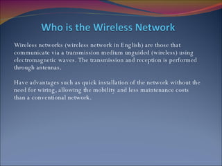 Wireless networks (wireless network in English) are those that communicate via a transmission medium unguided (wireless) using electromagnetic waves. The transmission and reception is performed through antennas.  Have advantages such as quick installation of the network without the need for wiring, allowing the mobility and less maintenance costs than a conventional network. 